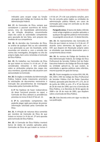 INSS (Técnico) – Ética no Serviço Público – Prof. Pedro Kuhn
www.acasadoconcurseiro.com.br 19
indicados para ocupar cargo ou função
abrangida pelo Código de Conduta da Alta
Administração Federal.
Art. 17. As Comissões de Ética, sempre que
constatarem a possível ocorrência de ilícitos
penais, civis, de improbidade administrativa
ou de infração disciplinar, encaminharão
cópia dos autos às autoridades competentes
para apuração de tais fatos, sem prejuízo das
medidas de sua competência.
Art. 18. As decisões das Comissões de Ética,
na análise de qualquer fato ou ato submetido
à sua apreciação ou por ela levantado, serão
resumidas em ementa e, com a omissão dos
nomes dos investigados, divulgadas no sítio do
próprio órgão, bem como remetidas à Comissão
de Ética Pública.
Art. 19. Os trabalhos nas Comissões de Ética
de que tratam os incisos II e III do art. 2º são
considerados relevantes e têm prioridade
sobre as atribuições próprias dos cargos dos
seus membros, quando estes não atuarem com
exclusividade na Comissão.
Art. 20. Os órgãos e entidades da Administração
Pública Federal darão tratamento prioritário
às solicitações de documentos necessários à
instrução dos procedimentos de investigação
instaurados pelas Comissões de Ética.
§ 1º Na hipótese de haver inobservância
do dever funcional previsto no caput, a
Comissão de Ética adotará as providências
previstas no inciso III do § 5º do art. 12.  
§ 2º As autoridades competentes não
poderão alegar sigilo para deixar de prestar
informação solicitada pelas Comissões de
Ética. 
Art. 21. A infração de natureza ética cometida
por membro de Comissão de Ética de que
tratam os incisos II e III do art. 2º será apurada
pela Comissão de Ética Pública.
Art. 22. A Comissão de Ética Pública manterá
banco de dados de sanções aplicadas pelas
Comissões de Ética de que tratam os incisos II
e III do art. 2º e de suas próprias sanções, para
fins de consulta pelos órgãos ou entidades da
administração pública federal, em casos de
nomeação para cargo em comissão ou de alta
relevância pública.
Parágrafo único. O banco de dados referido
neste artigo engloba as sanções aplicadas a
qualquer dos agentes públicos mencionados
no parágrafo único do art. 11 deste Decreto.
Art. 23. Os representantes das Comissões de
Ética de que tratam os incisos II e III do art. 2º
atuarão como elementos de ligação com a
CEP, que disporá em Resolução própria sobre
as atividades que deverão desenvolver para o
cumprimento desse mister. 
Art. 24. As normas do Código de Conduta da
Alta Administração Federal, do Código de Ética
Profissional do Servidor Público Civil do Poder
Executivo Federal e do Código de Ética do órgão
ou entidade aplicam-se, no que couber, às
autoridades e agentes públicos neles referidos,
mesmo quando em gozo de licença. 
Art. 25. Ficam revogados os incisos XVII, XIX, XX,
XXI, XXIII e XXV do Código de Ética Profissional
do Servidor Público Civil do Poder Executivo
Federal, aprovado pelo Decreto nº 1.171, de 22
de junho de 1994, os arts. 2º e 3º do Decreto
de 26 de maio de 1999, que cria a Comissão de
Ética Pública, e os Decretos de 30 de agosto de
2000 e de 18 de maio de 2001, que dispõem
sobre a Comissão de Ética Pública.
Art. 26. Este Decreto entra em vigor na data da
sua publicação.
 
