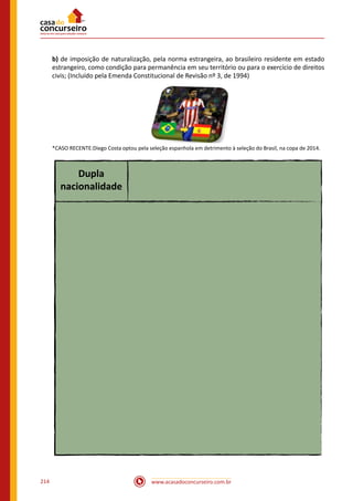 www.acasadoconcurseiro.com.br214
b) de imposição de naturalização, pela norma estrangeira, ao brasileiro residente em estado
estrangeiro, como condição para permanência em seu território ou para o exercício de direitos
civis; (Incluído pela Emenda Constitucional de Revisão nº 3, de 1994)
 
*CASO RECENTE:Diego Costa optou pela seleção espanhola em detrimento à seleção do Brasil, na copa de 2014.
Dupla
nacionalidade
 