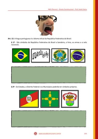 www.acasadoconcurseiro.com.br 215
INSS (Técnico) – Direito Constitucional – Prof. André Vieira
Art. 13. A língua portuguesa é o idioma oficial da República Federativa do Brasil.
§ 1º - São símbolos da República Federativa do Brasil a bandeira, o hino, as armas e o selo
nacionais.
§ 2º - Os Estados, o Distrito Federal e os Municípios poderão ter símbolos próprios.
   
 