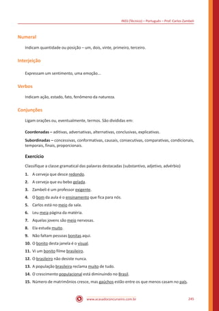 INSS (Técnico) – Português – Prof. Carlos Zambeli
www.acasadoconcurseiro.com.br 245
Numeral
Indicam quantidade ou posição – um, dois, vinte, primeiro, terceiro.
Interjeição
Expressam um sentimento, uma emoção...
Verbos
Indicam ação, estado, fato, fenômeno da natureza.
Conjunções
Ligam orações ou, eventualmente, termos. São divididas em:
Coordenadas – aditivas, adversativas, alternativas, conclusivas, explicativas.
Subordinadas – concessivas, conformativas, causais, consecutivas, comparativas, condicionais,
temporais, finais, proporcionais.
Exercício
Classifique a classe gramatical das palavras destacadas (substantivo, adjetivo, advérbio)
1.	 A cerveja que desce redondo.
2.	 A cerveja que eu bebo gelada.
3.	 Zambeli é um professor exigente.
4.	 O bom da aula é o ensinamento que fica para nós.
5.	 Carlos está no meio da sala.
6.	 Leu meia página da matéria.
7.	 Aquelas jovens são meio nervosas.
8.	 Ela estuda muito.
9.	 Não faltam pessoas bonitas aqui.
10.	O bonito desta janela é o visual.
11.	Vi um bonito filme brasileiro.
12.	O brasileiro não desiste nunca.
13.	A população brasileira reclama muito de tudo.
14.	O crescimento populacional está diminuindo no Brasil.
15.	Número de matrimônios cresce, mas gaúchos estão entre os que menos casam no país.
 