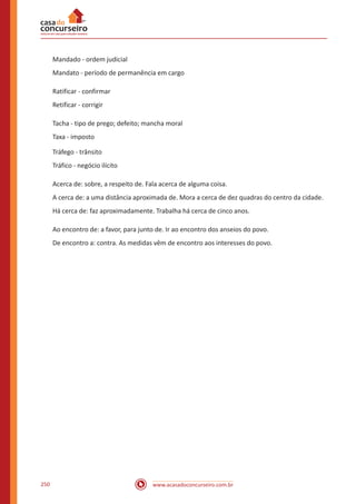 www.acasadoconcurseiro.com.br250
Mandado - ordem judicial
Mandato - período de permanência em cargo
Ratificar - confirmar
Retificar - corrigir
Tacha - tipo de prego; defeito; mancha moral
Taxa - imposto
Tráfego - trânsito
Tráfico - negócio ilícito
Acerca de: sobre, a respeito de. Fala acerca de alguma coisa.
A cerca de: a uma distância aproximada de. Mora a cerca de dez quadras do centro da cidade.
Há cerca de: faz aproximadamente. Trabalha há cerca de cinco anos.
Ao encontro de: a favor, para junto de. Ir ao encontro dos anseios do povo.
De encontro a: contra. As medidas vêm de encontro aos interesses do povo.
 