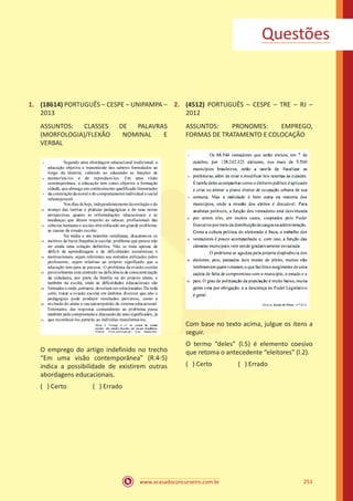 www.acasadoconcurseiro.com.br 251
1.	 (18614) PORTUGUÊS – CESPE – UNIPAMPA –
2013
ASSUNTOS: CLASSES DE PALAVRAS
(MORFOLOGIA)/FLEXÃO NOMINAL E
VERBAL
O emprego do artigo indefinido no trecho
“Em uma visão contemporânea” (R.4-5)
indica a possibilidade de existirem outras
abordagens educacionais.
( ) Certo		 ( ) Errado
2.	 (4512) PORTUGUÊS – CESPE – TRE – RJ –
2012
ASSUNTOS: PRONOMES: EMPREGO,
FORMAS DE TRATAMENTO E COLOCAÇÃO
Com base no texto acima, julgue os itens a
seguir.
O termo “deles” (l.5) é elemento coesivo
que retoma o antecedente “eleitores” (l.2).
( ) Certo		 ( ) Errado
Questões
 
