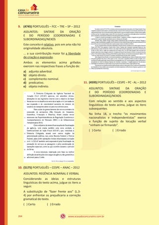 www.acasadoconcurseiro.com.br264
9.	 (4745) PORTUGUÊS – FCC – TRE – SP – 2012
ASSUNTOS: SINTAXE DA ORAÇÃO
E DO PERÍODO (COORDENADAS E
SUBORDINADAS)/NEXOS
Este conceito é relativo, pois em arte não há
originalidade absoluta.
... a sua contribuição maior foi a liberdade
de criação e expressão.
Ambos os elementos acima grifados
exercem nas respectivas frases a função de:
a)	 adjunto adverbial.
b)	 objeto direto.
c)	 complemento nominal.
d)	 predicativo.
e)	 objeto indireto.
10.	(5175) PORTUGUÊS – CESPE – ANAC – 2012
ASSUNTOS: REGÊNCIA NOMINAL E VERBAL
Considerando as ideias e estruturas
linguísticas do texto acima, julgue os itens a
seguir.
A substituição de “fazer frente aos” (L.3-
4) por enfrentar os prejudicaria a correção
gramatical do texto.
( ) Certo		 ( ) Errado
11.	(4595) PORTUGUÊS – CESPE – PC - AL – 2012
ASSUNTOS: SINTAXE DA ORAÇÃO
E DO PERÍODO (COORDENADAS E
SUBORDINADAS)/NEXOS
Com relação ao sentido e aos aspectos
linguísticos do texto acima, julgue os itens
subsequentes.
Na linha 18, o trecho “os movimentos
nacionalistas e independentistas” exerce
a função de sujeito da locução verbal
“vinham-se firmando”.
( ) Certo		 ( ) Errado
 