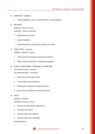 INSS (Técnico) – Português – Prof. Carlos Zambeli
www.acasadoconcurseiro.com.br 271
5.	 OBRIGADO – adjetivo
•• “Muito obrigada”, disse a aniversariante aos convidados!
6.	 BASTANTE
Adjetivo = vários, muitos
Advérbio = muito, suficiente
•• Recebi bastantes flores.
•• Estudei bastante.
•• Tenho bastantes motivos para estudar com você!
7.	 TODO, TODA – qualquer
TODO O , TODA A – inteiro
•• “Todo verbo é livre para ser direto ou indireto.”
•• Todo o clube comemorou a chegada do jogador.
8.	 É BOM, É NECESSÁRIO, É PROIBIDO, É PERMITIDO
Com determinante = variável
Sem determinante = invariável
•• Vitamina C é bom para saúde.
•• É necessária muita paciência.
•• Neste local, é proibido entrada de alunos.
•• Neste local, é proibida a entrada de alunos.
9.	 MEIO
Adjetivo = metade
Advérbio = mais ou menos
•• Tomou meia garrafa de champanhe.
•• Isso pesa meio quilo.
•• A porta estava meio aberta.
•• Cláudia anda meio cabisbaixo.
Outras palavras
 