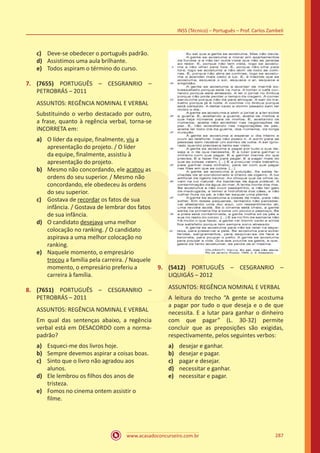 www.acasadoconcurseiro.com.br
INSS (Técnico) – Português – Prof. Carlos Zambeli
287
c)	 Deve-se obedecer o português padrão.
d)	 Assistimos uma aula brilhante.
e)	 Todos aspiram o término do curso.
7.	 (7655) PORTUGUÊS – CESGRANRIO –
PETROBRÁS – 2011
ASSUNTOS: REGÊNCIA NOMINAL E VERBAL
Substituindo o verbo destacado por outro,
a frase, quanto à regência verbal, torna-se
INCORRETA em:
a)	 O líder da equipe, finalmente, viu a
apresentação do projeto. / O líder
da equipe, finalmente, assistiu à
apresentação do projeto.
b)	 Mesmo não concordando, ele acatou as
ordens do seu superior. / Mesmo não
concordando, ele obedeceu às ordens
do seu superior.
c)	 Gostava de recordar os fatos de sua
infância. / Gostava de lembrar dos fatos
de sua infância.
d)	 O candidato desejava uma melhor
colocação no ranking. / O candidato
aspirava a uma melhor colocação no
ranking.
e)	 Naquele momento, o empresário
trocou a família pela carreira. / Naquele
momento, o empresário preferiu a
carreira à família.
8.	 (7651) PORTUGUÊS – CESGRANRIO –
PETROBRÁS – 2011
ASSUNTOS: REGÊNCIA NOMINAL E VERBAL
Em qual das sentenças abaixo, a regência
verbal está em DESACORDO com a norma-
padrão?
a)	 Esqueci-me dos livros hoje.
b)	 Sempre devemos aspirar a coisas boas.
c)	 Sinto que o livro não agradou aos
alunos.
d)	 Ele lembrou os filhos dos anos de
tristeza.
e)	 Fomos no cinema ontem assistir o
filme.
9.	 (5412) PORTUGUÊS – CESGRANRIO –
LIQUIGÁS – 2012
ASSUNTOS: REGÊNCIA NOMINAL E VERBAL
A leitura do trecho “A gente se acostuma
a pagar por tudo o que deseja e o de que
necessita. E a lutar para ganhar o dinheiro
com que pagar” (L. 30-32) permite
concluir que as preposições são exigidas,
respectivamente, pelos seguintes verbos:
a)	 desejar e ganhar.
b)	 desejar e pagar.
c)	 pagar e desejar.
d)	 necessitar e ganhar.
e)	 necessitar e pagar.
 