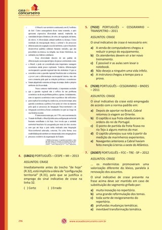 www.acasadoconcurseiro.com.br296
4.	 (18621) PORTUGUÊS – CESPE – MI – 2013
ASSUNTOS: CRASE
Imediatamente antes do trecho “de hoje”
(R.32), está implícita a ideia de “configuração
territorial” (R.31), pelo que se justifica o
emprego do sinal indicativo de crase na
linha 32.
( ) Certo		 ( ) Errado
5.	 (7632) PORTUGUÊS – CESGRANRIO –
TRANSPETRO – 2011
ASSUNTOS: CRASE
O sinal indicativo de crase é necessário em:
a)	 A venda de computadores chegou a
reduzir o preço do equipamento.
b)	 Os atendentes devem vir a ter novo
treinamento.
c)	 É possível ir as aulas sem levar o
notebook.
d)	 Não desejo a ninguém uma vida infeliz.
e)	 A instrutora chegou a tempo para a
prova.
6.	 (7630) PORTUGUÊS – CESGRANRIO – BNDES
– 2011
ASSUNTOS: CRASE
O sinal indicativo da crase está empregado
de acordo com a norma-padrão em:
a)	 Depois de aportar no Brasil, Cabral
retomou à viagem ao Oriente.
b)	 O capitão e sua frota obedeceram às
ordens do rei de Portugal.
c)	 O ponto de partida da frota ficava no
rio Tejo à alguns metros do mar.
d)	 O capitão planejou sua rota à partir da
medição de marinheiros experientes.
e)	 Navegantes anteriores a Cabral haviam
feito menção à terras a oeste do Atlântico.
7.	 (26307) PORTUGUÊS – FCC – TRE - SP – 2012
ASSUNTOS: CRASE
... os modernistas promoveram uma
valorização diferente do léxico, paralela à
renovação dos assuntos.
O sinal indicativo de crase presente na
frase acima deve ser mantido em caso de
substituição do segmento grifado por:
a)	 muita inovação no repertório.
b)	 uma grande reformulação dos temas.
c)	 toda sorte de revigoramento do
repertório.
d)	 profundas mudanças temáticas.
e)	 inevitável transformação temática.
 