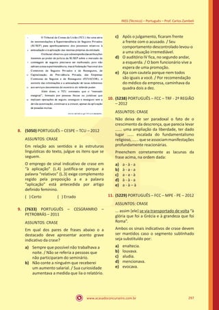 www.acasadoconcurseiro.com.br
INSS (Técnico) – Português – Prof. Carlos Zambeli
297
8.	 (5050) PORTUGUÊS – CESPE – TCU – 2012
ASSUNTOS: CRASE
Em relação aos sentidos e às estruturas
linguísticas do texto, julgue os itens que se
seguem.
O emprego de sinal indicativo de crase em
“à aplicação” (L.4) justifica-se porque a
palavra “relativos” (L.3) exige complemento
regido pela preposição a e a palavra
“aplicação” está antecedida por artigo
definido feminino.
( ) Certo		 ( ) Errado
9.	 (7633) PORTUGUÊS – CESGRANRIO –
PETROBRÁS – 2011
ASSUNTOS: CRASE
Em qual dos pares de frases abaixo o a
destacado deve apresentar acento grave
indicativo da crase?
a)	 Sempre que possível não trabalhava a
noite. / Não se referia a pessoas que
não participaram do seminário.
b)	 Não conte a ninguém que receberei
um aumento salarial. / Sua curiosidade
aumentava a medida que lia o relatório.
c)	 Após o julgamento, ficaram frente
a frente com o acusado. / Seu
comportamento descontrolado levou-o
a uma situação irremediável.
d)	 O auditório IV fica, no segundo andar,
a esquerda. / O bom funcionário vive a
espera de uma promoção.
e)	 Aja com cautela porque nem todos
são iguais a você. / Por recomendação
do médico da empresa, caminhava da
quadra dois a dez.
10.	(5238) PORTUGUÊS – FCC – TRF - 2ª REGIÃO
– 2012
ASSUNTOS: CRASE
Não deixa de ser paradoxal o fato de o
crescimento da descrença, que parecia levar
...... uma ampliação da liberdade, ter dado
lugar ...... escalada do fundamentalismo
religioso,......queseassociammanifestações
profundamente reacionárias.
Preenchem corretamente as lacunas da
frase acima, na ordem dada:
a)	 a - à - a
b)	 à - a - a
c)	 a - a - à
d)	 à - à - a
e)	 a - à – à
11.	(5229) PORTUGUÊS – FCC – MPE - PE – 2012
ASSUNTOS: CRASE
... assim [ele] se via transportado de volta “à
glória que foi a Grécia e à grandeza que foi
Roma”.
Ambos os sinais indicativos de crase devem
ser mantidos caso o segmento sublinhado
seja substituído por:
a)	 enaltecia.
b)	 louvava.
c)	 aludia.
d)	 mencionava.
e)	 evocava.
 