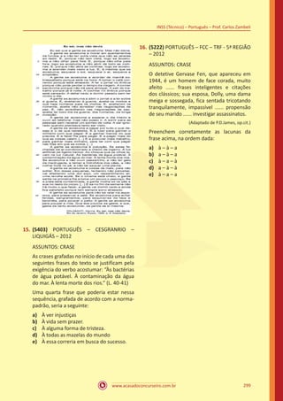www.acasadoconcurseiro.com.br
INSS (Técnico) – Português – Prof. Carlos Zambeli
299
15.	(5403) PORTUGUÊS – CESGRANRIO –
LIQUIGÁS – 2012
ASSUNTOS: CRASE
As crases grafadas no início de cada uma das
seguintes frases do texto se justificam pela
exigência do verbo acostumar: “Às bactérias
de água potável. À contaminação da água
do mar. À lenta morte dos rios.” (L. 40-41)
Uma quarta frase que poderia estar nessa
sequência, grafada de acordo com a norma-
padrão, seria a seguinte:
a)	 À ver injustiças
b)	 À vida sem prazer.
c)	 À alguma forma de tristeza.
d)	 À todas as mazelas do mundo
e)	 À essa correria em busca do sucesso.
16.	(5222) PORTUGUÊS – FCC – TRF - 5ª REGIÃO
– 2012
ASSUNTOS: CRASE
O detetive Gervase Fen, que apareceu em
1944, é um homem de face corada, muito
afeito ...... frases inteligentes e citações
dos clássicos; sua esposa, Dolly, uma dama
meiga e sossegada, fica sentada tricotando
tranquilamente, impassível ...... propensão
de seu marido ...... investigar assassinatos.
(Adaptado de P.D.James, op.cit.)
Preenchem corretamente as lacunas da
frase acima, na ordem dada:
a)	 à – à – a
b)	 a – à – a
c)	 à – a – à
d)	 a – à – à
e)	 à – a – a
 