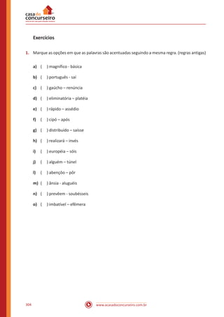 www.acasadoconcurseiro.com.br304
Exercícios
1.	 Marque as opções em que as palavras são acentuadas seguindo a mesma regra. (regras antigas)
a)	 ( ) magnífico - básica
b)	 ( ) português - saí
c)	 ( ) gaúcho – renúncia
d)	 ( ) eliminatória – platéia
e)	 ( ) rápido – assédio
f)	 ( ) cipó – após
g)	 ( ) distribuído – saísse
h)	 ( ) realizará – invés
i)	 ( ) européia – sóis
j)	 ( ) alguém – túnel
l)	 ( ) abençôo – pôr
m)	 ( ) ânsia - aluguéis
n)	 ( ) prevêem - soubésseis
o)	 ( ) imbatível – efêmera
 