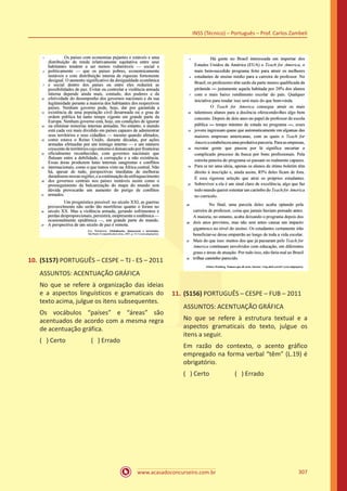 www.acasadoconcurseiro.com.br
INSS (Técnico) – Português – Prof. Carlos Zambeli
307
10.	(5157) PORTUGUÊS – CESPE – TJ - ES – 2011
ASSUNTOS: ACENTUAÇÃO GRÁFICA
No que se refere à organização das ideias
e a aspectos linguísticos e gramaticais do
texto acima, julgue os itens subsequentes.
Os vocábulos “países” e “áreas” são
acentuados de acordo com a mesma regra
de acentuação gráfica.
( ) Certo		 ( ) Errado
11.	(5156) PORTUGUÊS – CESPE – FUB – 2011
ASSUNTOS: ACENTUAÇÃO GRÁFICA
No que se refere à estrutura textual e a
aspectos gramaticais do texto, julgue os
itens a seguir.
Em razão do contexto, o acento gráfico
empregado na forma verbal “têm” (L.19) é
obrigatório.
( ) Certo		 ( ) Errado
 