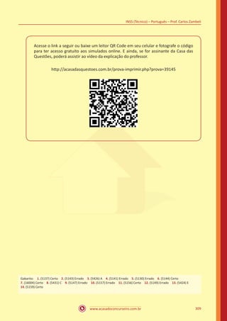 www.acasadoconcurseiro.com.br
INSS (Técnico) – Português – Prof. Carlos Zambeli
309
Acesse o link a seguir ou baixe um leitor QR Code em seu celular e fotografe o código
para ter acesso gratuito aos simulados online. E ainda, se for assinante da Casa das
Questões, poderá assistir ao vídeo da explicação do professor.
http://acasadasquestoes.com.br/prova-imprimir.php?prova=39145
Gabarito: 1. (5137) Certo 2. (5143) Errado 3. (5426) A 4. (5141) Errado 5. (5130) Errado 6. (5144) Certo 
7. (16004) Certo 8. (5431) C 9. (5147) Errado 10. (5157) Errado 11. (5156) Certo 12. (5149) Errado 13. (5424) E
14. (5159) Certo
 