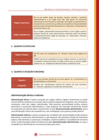 INSS (Técnico) – Direito Administrativo – Prof. Cristiano de Souza
www.acasadoconcurseiro.com.br 31
Órgãos Superiores:
São os que detêm poder de direção, controle, decisão e comando,
subordinando-se a um órgão mais alto. Não gozam de autonomia
administrativa nem financeira; Liberdade restringida ao planejamento e
soluçõestécnicas,dentrodesuaesferadecompetência;Responsabilidade
pelaexecuçãoenãopeladecisãopolítica;Ex.:Gabinetes,Coordenadorias,
Secretarias Gerais, etc.
Órgãos Subalternos:
São os órgãos subordinados hierarquicamente a outro órgão superior;
Realizam tarefas de rotina administrativa; Reduzido poder de decisão;
É predominantemente órgão de execução; Ex.: Repartições, Portarias,
Seções de Expediente.
2.	 QUANTO À ESTRUTURA
Órgãos Simples:
UM SÓ centro de competência. Ex.: Portaria, Posto Fiscal, Agência da
SRF.
Órgãos Compostos:
VÁRIOS centros de competência (outros órgãos menores na estrutura).
A atividade é desconcentrada, do órgão central para os demais órgãos
subalternos. Ex.: Delegacia da Receita Federal, Inspetoria Fiscal.
3.	 QUANTO À ATUAÇÃO FUNCIONAL
Singular:
São os que decidem através de um único agente. Ex.: os Ministérios, as
Coordenadorias, as Seccionais.
Colegiado:
Decidem por manifestação conjunta da maioria de seus membros.
Ex.: Tribunais, Legislativo, Conselho de Contribuintes.
Administração direta e indireta
Administração direta é aquela composta por órgãos públicos ligados diretamente ao poder
central, federal, estadual ou municipal. São os próprios organismos dirigentes, seus ministérios,
secretarias, além dos órgãos subordinados. Não possuem personalidade jurídica própria,
patrimônio e autonomia administrativa e cujas despesas são realizadas diretamente através
do orçamento da referida esfera. Caracterizam-se pela desconcentração administrativa, que é
uma distribuição interna de competências, sem a delegação a uma pessoa jurídica diversa.
Administração indireta é aquela composta por entidades com personalidade jurídica própria,
patrimônio e autonomia administrativa e cujas despesas são realizadas através de orçamento
próprio. São exemplos as autarquias, fundações, empresas públicas e sociedades de economia
mista. A administração indireta caracteriza-se pela descentralização administrativa, ou seja, a
competência é distribuída de uma pessoa jurídica para outra.
 