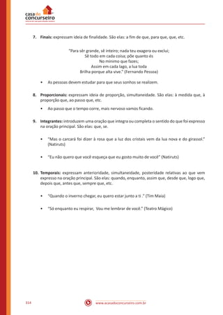 www.acasadoconcurseiro.com.br314
7.	Finais: expressam ideia de finalidade. São elas: a fim de que, para que, que, etc.
“Para sêr grande, sê inteiro; nada teu exagera ou exclui;
Sê todo em cada coisa; põe quanto és
No mínimo que fazes;
Assim em cada lago, a lua toda
Brilha porque alta vive.” (Fernando Pessoa)
•• As pessoas devem estudar para que seus sonhos se realizem.
8.	Proporcionais: expressam ideia de proporção, simultaneidade. São elas: à medida que, à
proporção que, ao passo que, etc.
•• Ao passo que o tempo corre, mais nervoso vamos ficando.
9.	Integrantes: introduzem uma oração que integra ou completa o sentido do que foi expresso
na oração principal. São elas: que, se.
•• “Mas o carcará foi dizer à rosa que a luz dos cristais vem da lua nova e do girassol.”
(Natiruts)
•• “Eu não quero que você esqueça que eu gosto muito de você” (Natiruts)
10.	Temporais: expressam anterioridade, simultaneidade, posteridade relativas ao que vem
expresso na oração principal. São elas: quando, enquanto, assim que, desde que, logo que,
depois que, antes que, sempre que, etc.
•• “Quando o inverno chegar, eu quero estar junto a ti .” (Tim Maia)
•• “Só enquanto eu respirar, Vou me lembrar de você.” (Teatro Mágico)
 