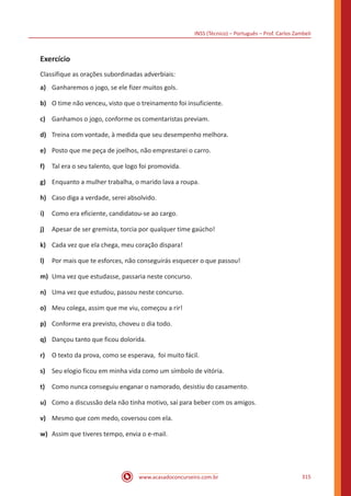 INSS (Técnico) – Português – Prof. Carlos Zambeli
www.acasadoconcurseiro.com.br 315
Exercício
Classifique as orações subordinadas adverbiais:
a)	 Ganharemos o jogo, se ele fizer muitos gols.
b)	 O time não venceu, visto que o treinamento foi insuficiente.
c)	 Ganhamos o jogo, conforme os comentaristas previam.
d)	 Treina com vontade, à medida que seu desempenho melhora.
e)	 Posto que me peça de joelhos, não emprestarei o carro.
f)	 Tal era o seu talento, que logo foi promovida.
g)	 Enquanto a mulher trabalha, o marido lava a roupa.
h)	 Caso diga a verdade, serei absolvido.
i)	 Como era eficiente, candidatou-se ao cargo.
j)	 Apesar de ser gremista, torcia por qualquer time gaúcho!
k)	 Cada vez que ela chega, meu coração dispara!
l)	 Por mais que te esforces, não conseguirás esquecer o que passou!
m)	 Uma vez que estudasse, passaria neste concurso.
n)	 Uma vez que estudou, passou neste concurso.
o)	 Meu colega, assim que me viu, começou a rir!
p)	 Conforme era previsto, choveu o dia todo.
q)	 Dançou tanto que ficou dolorida.
r)	 O texto da prova, como se esperava, foi muito fácil.
s)	 Seu elogio ficou em minha vida como um símbolo de vitória.
t)	 Como nunca conseguiu enganar o namorado, desistiu do casamento.
u)	 Como a discussão dela não tinha motivo, saí para beber com os amigos.
v)	 Mesmo que com medo, coversou com ela.
w)	 Assim que tiveres tempo, envia o e-mail.
 