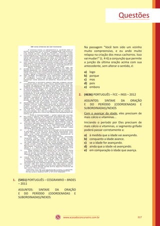 www.acasadoconcurseiro.com.br 317
1.	 (5451) PORTUGUÊS – CESGRANRIO – BNDES
– 2011
ASSUNTOS: SINTAXE DA ORAÇÃO
E DO PERÍODO (COORDENADAS E
SUBORDINADAS)/NEXOS
Na passagem “Você tem sido um vizinho
muito compreensivo, e eu ando muito
relapsa na criação dos meus cachorros. Isso
vai mudar!” (L. 4-6) a conjunção que permite
a junção da última oração acima com sua
antecedente, sem alterar o sentido, é:
a)	 logo
b)	 porque
c)	 mas
d)	 pois
e)	 embora
2.	 (4636) PORTUGUÊS – FCC – INSS – 2012
ASSUNTOS: SINTAXE DA ORAÇÃO
E DO PERÍODO (COORDENADAS E
SUBORDINADAS)/NEXOS
Com o avançar da idade, eles precisam de
mais cálcio e vitaminas...
Iniciando o período por Eles precisam de
mais cálcio e vitaminas, o segmento grifado
poderá passar corretamente a:
a)	 à medida que a idade vai avançando.
b)	 conquanto a idade avance.
c)	 se a idade for avançando.
d)	 ainda que a idade vá avançando.
e)	 em comparação à idade que avança.
Questões
 
