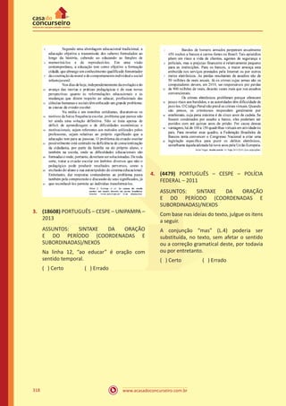 www.acasadoconcurseiro.com.br318
3.	 (18608) PORTUGUÊS – CESPE – UNIPAMPA –
2013
ASSUNTOS: SINTAXE DA ORAÇÃO
E DO PERÍODO (COORDENADAS E
SUBORDINADAS)/NEXOS
Na linha 12, “ao educar” é oração com
sentido temporal.
( ) Certo		 ( ) Errado
4.	 (4479) PORTUGUÊS – CESPE – POLÍCIA
FEDERAL – 2011
ASSUNTOS: SINTAXE DA ORAÇÃO
E DO PERÍODO (COORDENADAS E
SUBORDINADAS)/NEXOS
Com base nas ideias do texto, julgue os itens
a seguir.
A conjunção “mas” (L.4) poderia ser
substituída, no texto, sem afetar o sentido
ou a correção gramatical deste, por todavia
ou por entretanto.
( ) Certo		 ( ) Errado
 