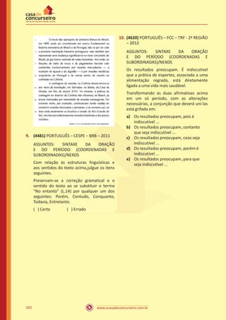 www.acasadoconcurseiro.com.br320
9.	 (4481) PORTUGUÊS – CESPE – BRB – 2011
ASSUNTOS: SINTAXE DA ORAÇÃO
E DO PERÍODO (COORDENADAS E
SUBORDINADAS)/NEXOS
Com relação às estruturas linguísticas e
aos sentidos do texto acima,julgue os itens
seguintes.
Preservam-se a correção gramatical e o
sentido do texto ao se substituir o termo
“No entanto” (L.14) por qualquer um dos
seguintes: Porém, Contudo, Conquanto,
Todavia, Entretanto.
( ) Certo		 ( ) Errado
10.	(4620) PORTUGUÊS – FCC – TRF - 2ª REGIÃO
– 2012
ASSUNTOS: SINTAXE DA ORAÇÃO
E DO PERÍODO (COORDENADAS E
SUBORDINADAS)/NEXOS
Os resultados preocupam. É indiscutível
que a prática de esportes, associada a uma
alimentação regrada, está diretamente
ligada a uma vida mais saudável.
Transformando as duas afirmativas acima
em um só período, com as alterações
necessárias, a conjunção que deverá uni-las
está grifada em:
a)	 Os resultados preocupam, pois é
indiscutível ...
b)	 Os resultados preocupam, contanto
que seja indiscutível ...
c)	 Os resultados preocupam, caso seja
indiscutível ...
d)	 Os resultados preocupam, porém é
indiscutível ...
e)	 Os resultados preocupam, para que
seja indiscutível ...
 