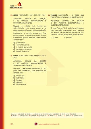 www.acasadoconcurseiro.com.br322
13.	(4628) PORTUGUÊS – FCC – TRE - SP – 2012
ASSUNTOS: SINTAXE DA ORAÇÃO
E DO PERÍODO (COORDENADAS E
SUBORDINADAS)/NEXOS
Vencido o estágio mais básico da
sobrevivência, esse grupo passa a se
preocupar com o futuro ... (último parágrafo)
Iniciando-se o período acima por Esse
grupo passa a se preocupar com o futuro,
o elemento grifado pode ser corretamente
alterado para:
a)	 para vencer
b)	 enquanto vencia
c)	 à medida que vencia
d)	 conquanto vencesse
e)	 depois de vencer
14.	(5448) PORTUGUÊS – CESGRANRIO – EPE –
2012
ASSUNTOS: SINTAXE DA ORAÇÃO
E DO PERÍODO (COORDENADAS E
SUBORDINADAS)/NEXOS
No texto, a expressão No entanto (L. 37)
pode ser substituída, sem alteração do
sentido, por:
a)	 Desde que
b)	 Entretanto
c)	 Porque
d)	 Quando
e)	 Uma vez que
15.	(16002) PORTUGUÊS – A CASA DAS
QUESTÕES – A CASA DAS QUESTÕES – 2013
ASSUNTOS: SINTAXE DA ORAÇÃO
E DO PERÍODO (COORDENADAS E
SUBORDINADAS)/NEXOS
O nexo “porém” (l.3) poderia ser trocado,
com correção gramatical, sem prejuízo
de sentido na oração em que ocorre por
contudo, todavia, conquanto ou entretanto.
( ) Certo		 ( ) Errado
Gabarito: 1. (5451) C 2. (4636) A 3. (18608) Certo 4. (4479) Certo 5. (4624) A 6. (4477) Certo 7. (4616) C
8. (4635) C 9. (4481) Errado 10. (4620) A 11. (4458) Certo 12. (4485) D 13. (4628) E 14. (5448) B 15. (16002) Errado
 