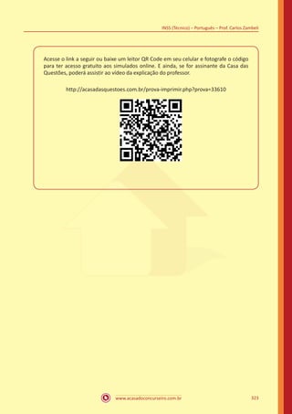 www.acasadoconcurseiro.com.br
INSS (Técnico) – Português – Prof. Carlos Zambeli
323
Acesse o link a seguir ou baixe um leitor QR Code em seu celular e fotografe o código
para ter acesso gratuito aos simulados online. E ainda, se for assinante da Casa das
Questões, poderá assistir ao vídeo da explicação do professor.
http://acasadasquestoes.com.br/prova-imprimir.php?prova=33610
 