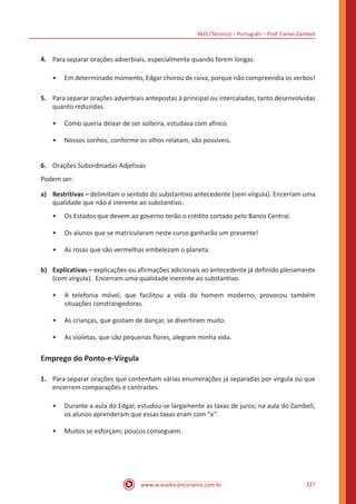 INSS (Técnico) – Português – Prof. Carlos Zambeli
www.acasadoconcurseiro.com.br 327
4.	 Para separar orações adverbiais, especialmente quando forem longas.
•• Em determinado momento, Edgar chorou de raiva, porque não compreendia os verbos!
5.	 Para separar orações adverbiais antepostas à principal ou intercaladas, tanto desenvolvidas
quanto reduzidas.
•• Como queria deixar de ser solteira, estudava com afinco.
•• Nossos sonhos, conforme os olhos relatam, são possíveis.
6.	 Orações Subordinadas Adjetivas
Podem ser:
a)	 Restritivas – delimitam o sentido do substantivo antecedente (sem vírgula). Encerram uma
qualidade que não é inerente ao substantivo.
•• Os Estados que devem ao governo terão o crédito cortado pelo Banco Central.
•• Os alunos que se matricularam neste curso ganharão um presente!
•• As rosas que são vermelhas embelezam o planeta.
b)	 Explicativas – explicações ou afirmações adicionais ao antecedente já definido plenamente
(com vírgula). Encerram uma qualidade inerente ao substantivo.
•• A telefonia móvel, que facilitou a vida do homem moderno, provocou também
situações constrangedoras.
•• As crianças, que gostam de dançar, se divertiram muito.
•• As violetas, que são pequenas flores, alegram minha vida.
Emprego do Ponto-e-Vírgula
1.	 Para separar orações que contenham várias enumerações já separadas por vírgula ou que
encerrem comparações e contrastes.
•• Durante a aula do Edgar, estudou-se largamente as taxas de juros; na aula do Zambeli,
os alunos aprenderam que essas taxas eram com “x”.
•• Muitos se esforçam; poucos conseguem.
 