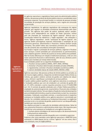 INSS (Técnico) – Direito Administrativo – Prof. Cristiano de Souza
www.acasadoconcurseiro.com.br 33
Agências
reguladoras e
executivas
As agências executivas e reguladoras fazem parte da administração pública
indireta, são pessoas jurídicas de direito público interno e consideradas como
autarquias especiais. Sua principal função é o controle de pessoas privadas
incumbidas da prestação de serviços públicos, sob o regime de concessão
ou permissão.
Agências reguladoras: As agências reguladoras são autarquias de regime
especial, que regulam as atividades econômicas desenvolvidas pelo setor
privado. Tais agências têm poder de polícia, podendo aplicar sanções.
Possuem certa independência em relação ao Poder Executivo, motivo
pelo são chamadas de "autarquias de regime especial". Nota-se que a
Constituição Federal faz referência a "órgão regulador", não utilizando o
termo "agência reguladora". Sendo "autarquias de regime especial", tais
agências detêm prerrogativas especiais relacionadas à ampliação de sua
autonomia gerencial, administrativa e financeira. Embora tenham função
normativa, não podem editar atos normativas primários (leis e similares),
mas tão somente atos secundários (instruções normativas).
Sua função é regular a prestação de serviços públicos, organizar e fiscalizar
esses serviços a serem prestados por concessionárias ou permissionárias,
com o objetivo garantir o direito do usuário ao serviço público de qualidade.
Não há muitas diferenças em relação à tradicional autarquia, a não ser uma
maior autonomia financeira e administrativa, além de seus diretores serem
eleitos para mandato por tempo determinado.
Essas entidades podem ter as seguintes finalidades básicas:
1. fiscalizar serviços públicos (ANEEL, ANTT, ANAC, ANTAQ);
2. fomentar e fiscalizar determinadas atividades privadas (ANCINE);
3. regulamentar, controlar e fiscalizar atividades econômicas (ANP);
4. exercer atividades típicas de estado (ANVS, ANVISA e ANS)
Agências executivas: São pessoas jurídicas de direito público ou privado, ou
até mesmo órgãos públicos, integrantes da Administração Pública Direta ou
Indireta, que podem celebrar contrato de gestão com objetivo de reduzir
custos, otimizar e aperfeiçoar a prestação de serviços públicos.
O poder público poderá qualificar como agências executivas as autarquias
e fundações públicas que com ele entabulem um contrato de gestão (CF,
art. 37, § 8º) e atendam a outros requisitos previstos na Lei nº 9.649/1998
(art. 51). O contrato de gestão celebrado com o Poder Público possibilita a
ampliação da autonomia gerencial, orçamentária e financeira das entidades
daAdministraçãoIndireta.Temporobjetoafixaçãodemetasdedesempenho
paraaentidadeadministrativa,aqualsecomprometeacumpri-las,nosprazos
acordados. Celebrado o precitado contrato, o reconhecimento à respectiva
autarquia ou fundação pública como agência executiva é concretizado por
decreto. Se a entidade autárquica ou fundacional descumprir as exigências
previstas na lei e no contrato de gestão, poderá ocorrer sua desqualificação,
também por meio de decreto.
Seu objetivo principal é a execução de atividades administrativas. Nelas há
uma autonomia financeira e administrativa ainda maior. São requisitos para
transformar uma autarquia ou fundação em uma agência executiva:
1. tenham planos estratégicos de reestruturação e de desenvolvimento
institucional em andamento;
2. tenham celebrado contrato de gestão com o ministério supervisor.
Podemos citar como exemplos como agências executivas o INMETRO (uma
autarquia) e a ABIN (apesar de ter o termo "agência" em seu nome, não é
uma autarquia, mas um órgão público).
 