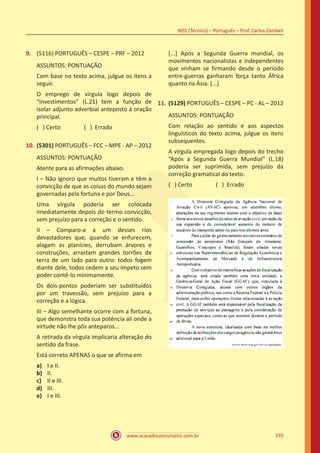 www.acasadoconcurseiro.com.br
INSS (Técnico) – Português – Prof. Carlos Zambeli
335
9.	 (5116) PORTUGUÊS – CESPE – PRF – 2012
ASSUNTOS: PONTUAÇÃO
Com base no texto acima, julgue os itens a
seguir.
O emprego de vírgula logo depois de
“investimentos” (L.21) tem a função de
isolar adjunto adverbial anteposto à oração
principal.
( ) Certo		 ( ) Errado
10.	(5301) PORTUGUÊS – FCC – MPE - AP – 2012
ASSUNTOS: PONTUAÇÃO
Atente para as afirmações abaixo.
I – Não ignoro que muitos tiveram e têm a
convicção de que as coisas do mundo sejam
governadas pela fortuna e por Deus...
Uma vírgula poderia ser colocada
imediatamente depois do termo convicção,
sem prejuízo para a correção e o sentido.
II – Comparo-a a um desses rios
devastadores que, quando se enfurecem,
alagam as planícies, derrubam árvores e
construções, arrastam grandes torrões de
terra de um lado para outro: todos fogem
diante dele, todos cedem a seu ímpeto sem
poder contê-lo minimamente.
Os dois-pontos poderiam ser substituídos
por um travessão, sem prejuízo para a
correção e a lógica.
III – Algo semelhante ocorre com a fortuna,
que demonstra toda sua potência ali onde a
virtude não lhe pôs anteparos...
A retirada da vírgula implicaria alteração do
sentido da frase.
Está correto APENAS o que se afirma em
a)	 I e II.
b)	 II.
c)	 II e III.
d)	 III.
e)	 I e III.
[...] Após a Segunda Guerra mundial, os
movimentos nacionalistas e independentes
que vinham se firmando desde o período
entre-guerras ganharam força tanto África
quanto na Ásia. [...]
11.	(5129) PORTUGUÊS – CESPE – PC - AL – 2012
ASSUNTOS: PONTUAÇÃO
Com relação ao sentido e aos aspectos
linguísticos do texto acima, julgue os itens
subsequentes.
A vírgula empregada logo depois do trecho
“Após a Segunda Guerra Mundial” (L.18)
poderia ser suprimida, sem prejuízo da
correção gramatical do texto.
( ) Certo		 ( ) Errado
 