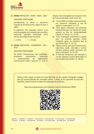 www.acasadoconcurseiro.com.br336
12.	(4586) PORTUGUÊS – CESPE – ANAC – 2012
ASSUNTOS: PONTUAÇÃO
Considerando as ideias e estruturas
linguísticas do texto acima, julgue os itens a
seguir.
O segmento “em setembro último” (L.2)
está empregado entre vírgulas por constituir
expressão adverbial intercalada entre
termos da oração de que faz parte.
( ) Certo		 ( ) Errado
13.	(5416) PORTUGUÊS – CESGRANRIO – EPE –
2012
ASSUNTOS: PONTUAÇÃO
No trecho “Conversamos com sociólogos,
arquitetos, economistas, urbanistas
e representantes de organizações
internacionais sobre o assunto.” (L. 1-3), as
vírgulas são empregadas para separar itens
de uma enumeração, assim como em:
a)	 “Virouhábitonamídiae,provavelmente,
em conversas cotidianas o uso do
adjetivo ‘sustentável’.” (L. 6-7)
b)	 “Para alguns urbanistas, um elemento
fundamental para ser levado em conta,
quando se fala de sustentabilidade
urbana, é o futuro.” (L. 12-15)
c)	 “Uma metrópole sustentável é aquela
que, na próxima geração, tenha
condições iguais ou melhores que as
que temos hoje” (L. 15-17)
d)	 “Nesse cenário, para que infraestrutura,
segurança, saúde, educação e outros
serviços públicos sejam acessíveis em
toda a metrópole” (L. 31-33)
e)	 “A rede de transportes, por exemplo, é
um dos aspectos a serem observados na
constituição das cidades.” (L. 40-42)
Acesse o link a seguir ou baixe um leitor QR Code em seu celular e fotografe o código
para ter acesso gratuito aos simulados online. E ainda, se for assinante da Casa das
Questões, poderá assistir ao vídeo da explicação do professor.
http://acasadasquestoes.com.br/prova-imprimir.php?prova=39024
Gabarito: 1. (24031) E 2. (5284) A 3. (5112) Certo 4. (5111) Errado 5. (5115) Errado 6. (5128) Errado 
7. (5322) C 8. (5305) E 9. (5116) Certo 10. (5301) C 11. (5129) Errado 12. (4586) Certo 13. (5416) D
 