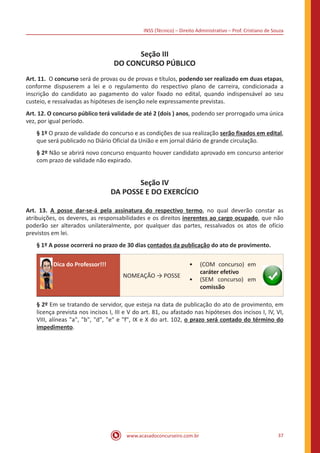 INSS (Técnico) – Direito Administrativo – Prof. Cristiano de Souza
www.acasadoconcurseiro.com.br 37
Seção III
DO CONCURSO PÚBLICO
Art. 11. O concurso será de provas ou de provas e títulos, podendo ser realizado em duas etapas,
conforme dispuserem a lei e o regulamento do respectivo plano de carreira, condicionada a
inscrição do candidato ao pagamento do valor fixado no edital, quando indispensável ao seu
custeio, e ressalvadas as hipóteses de isenção nele expressamente previstas.
Art. 12. O concurso público terá validade de até 2 (dois ) anos, podendo ser prorrogado uma única
vez, por igual período.
§ 1º O prazo de validade do concurso e as condições de sua realização serão fixados em edital,
que será publicado no Diário Oficial da União e em jornal diário de grande circulação.
§ 2º Não se abrirá novo concurso enquanto houver candidato aprovado em concurso anterior
com prazo de validade não expirado.
Seção IV
DA POSSE E DO EXERCÍCIO
Art. 13. A posse dar-se-á pela assinatura do respectivo termo, no qual deverão constar as
atribuições, os deveres, as responsabilidades e os direitos inerentes ao cargo ocupado, que não
poderão ser alterados unilateralmente, por qualquer das partes, ressalvados os atos de ofício
previstos em lei.
§ 1º A posse ocorrerá no prazo de 30 dias contados da publicação do ato de provimento.
Dica do Professor!!!
NOMEAÇÃO → POSSE
•• (COM concurso) em
caráter efetivo
•• (SEM concurso) em
comissão
§ 2º Em se tratando de servidor, que esteja na data de publicação do ato de provimento, em
licença prevista nos incisos I, III e V do art. 81, ou afastado nas hipóteses dos incisos I, IV, VI,
VIII, alíneas "a", "b", "d", "e" e "f", IX e X do art. 102, o prazo será contado do término do
impedimento.
 