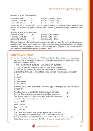 INSS (Técnico) – Raciocínio Lógico – Prof. Edgar Abreu
www.acasadoconcurseiro.com.br 377
Hipótese 1 (Bruno falou a verdade).
Bruno: Não fui eu. V		 (conclusão não foi o Bruno)
Carlos: Eu não matei F		 (conclusão foi o Carlos)
Marcos: Foi o Bruno. F 		 (conclusão não foi o Bruno)
De acordo com os depoimentos, deduzindo que Bruno falou a verdade, sabemos que ele não
matou, Mas Carlos disse que não matou como sabemos que ele mentiu logo o assassino foi o
Carlos.
Hipótese 3 (Marcos fala a verdade).
Bruno: Não fui eu. F		 (conclusão, foi o Bruno)
Carlos: Eu não matei F		 (conclusão, foi Carlos
Marcos: Foi o Bruno V 		 (conclusão, foi o Bruno)
O Bruno disse que não foi ele quem matou, mas sabemos que ele mente então podemos
concluir que foi Bruno quem matou, mas Carlos também esta mentindo quando diz que não é o
assassino, assim temos dois assassinos, o que não bate com a informação que diz que só existe
um assassino, assim quem matou foi realmente Carlos.
QUESTÃO COMENTADA
1.	 (Bacen – Analista Administrativo – 2006) Aldo, Benê e Caio receberam uma proposta
para executar um projeto. A seguir são registradas as declarações dadas pelos três,
após a conclusão do projeto:
I – Aldo: Não é verdade que Benê e Caio executaram o projeto.
II – Benê: Se Aldo não executou o projeto, então Caio o executou.
III – Caio: Eu não executei o projeto, mas Aldo ou Benê o executaram.
Se somente a afirmação de Benê é falsa, então o projeto foi executado APENAS por
a)	 Aldo.
b)	 Benê.
c)	 Caio.
d)	 Aldo e Benê.
e)	 Aldo e Caio.
Sabemos que o único que mentiu foi Bene, logo a afirmação de Aldo e Caio são
verdadeiras.
Aldo: Não é verdade que Benê e Caio executaram o projeto.		 V
Benê: Se Aldo não executou o projeto, então Caio o executou.		 F
Caio: Eu não executei o projeto, mas Aldo ou Benê o executaram	 V
Vamos transformar os textos em símbolos.
Aldo: ~ B C∧  
Benê: ~ A C→
Caio: ~ C A B→ ∨
Aldo: ~ B ~ C∨
Uma condicional só será falsa quando a 1ª for V e a 2ª for falsa.
Logo, através de Benê, sabemos que Aldo não executou o serviço.
Através de Aldo sabemos também que Benê ou Caio não executaram o serviço.
E através da Caio sabemos que o Benê foi a única que executou o trabalho.
 