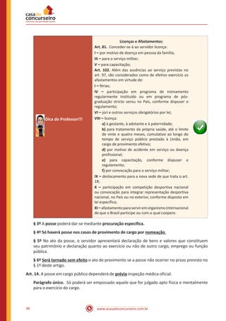 www.acasadoconcurseiro.com.br38
Dica do Professor!!!
Licenças e Afastamentos:
Art. 81. Conceder-se-á ao servidor licença:
I – por motivo de doença em pessoa da família;
III – para o serviço militar;
V – para capacitação;
Art. 102. Além das ausências ao serviço previstas no
art. 97, são considerados como de efetivo exercício os
afastamentos em virtude de:
I – férias;
IV – participação em programa de treinamento
regularmente instituído ou em programa de pós-
graduação stricto sensu no País, conforme dispuser o
regulamento;
VI – júri e outros serviços obrigatórios por lei;
VIII – licença:
a) à gestante, à adotante e à paternidade;
b) para tratamento da própria saúde, até o limite
de vinte e quatro meses, cumulativo ao longo do
tempo de serviço público prestado à União, em
cargo de provimento efetivo;
d) por motivo de acidente em serviço ou doença
profissional;
e) para capacitação, conforme dispuser o
regulamento;
f) por convocação para o serviço militar;
IX – deslocamento para a nova sede de que trata o art.
18;
X – participação em competição desportiva nacional
ou convocação para integrar representação desportiva
nacional, no País ou no exterior, conforme disposto em
lei específica;
XI –afastamento para servir em organismo internacional
de que o Brasil participe ou com o qual coopere.
§ 3º A posse poderá dar-se mediante procuração específica.
§ 4º Só haverá posse nos casos de provimento de cargo por nomeação.
§ 5º No ato da posse, o servidor apresentará declaração de bens e valores que constituem
seu patrimônio e declaração quanto ao exercício ou não de outro cargo, emprego ou função
pública.
§ 6º Será tornado sem efeito o ato de provimento se a posse não ocorrer no prazo previsto no
§ 1º deste artigo.
Art. 14. A posse em cargo público dependerá de prévia inspeção médica oficial.
Parágrafo único. Só poderá ser empossado aquele que for julgado apto física e mentalmente
para o exercício do cargo.
 
