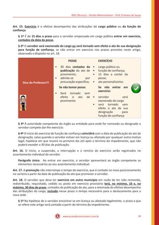 INSS (Técnico) – Direito Administrativo – Prof. Cristiano de Souza
www.acasadoconcurseiro.com.br 39
Art. 15. Exercício é o efetivo desempenho das atribuições do cargo público ou da função de
confiança.
§ 1º É de 15 dias o prazo para o servidor empossado em cargo público entrar em exercício,
contados da data da posse.
§ 2º O servidor será exonerado do cargo ou será tornado sem efeito o ato de sua designação
para função de confiança, se não entrar em exercício nos prazos previstos neste artigo,
observado o disposto no art. 18.
Dica do Professor!!!
POSSE
•• 30 dias contados da
publicação do ato de
provimento;
•• admite-se por
procuração específica;
EXERCÍCIO
•• cargo público ou
•• função de confiança;
•• 15 dias a contar da
posse;
•• ato personalíssimo;
Se não tomar posse:
•• Será tornado sem
efeito o ato de
provimento
Se não entrar em
exercício:
•• servidor será
exonerado do cargo
•• será tornado sem
efeito o ato de sua
designação para
função de confiança
§ 3º À autoridade competente do órgão ou entidade para onde for nomeado ou designado o
servidor compete dar-lhe exercício.
§ 4º O início do exercício de função de confiança coincidirá com a data de publicação do ato de
designação, salvo quando o servidor estiver em licença ou afastado por qualquer outro motivo
legal, hipótese em que recairá no primeiro dia útil após o término do impedimento, que não
poderá exceder a 30 dias da publicação.
Art. 16. O início, a suspensão, a interrupção e o reinício do exercício serão registrados no
assentamento individual do servidor.
Parágrafo único. Ao entrar em exercício, o servidor apresentará ao órgão competente os
elementos necessários ao seu assentamento individual.
Art. 17. A promoção não interrompe o tempo de exercício, que é contado no novo posicionamento
na carreira a partir da data de publicação do ato que promover o servidor.
Art. 18. O servidor que deva ter exercício em outro município em razão de ter sido removido,
redistribuído, requisitado, cedido ou posto em exercício provisório terá, no mínimo, 10 e, no
máximo, 30 dias de prazo, contados da publicação do ato, para a retomada do efetivo desempenho
das atribuições do cargo, incluído nesse prazo o tempo necessário para o deslocamento para a
nova sede.
§ 1º Na hipótese de o servidor encontrar-se em licença ou afastado legalmente, o prazo a que
se refere este artigo será contado a partir do término do impedimento.
 