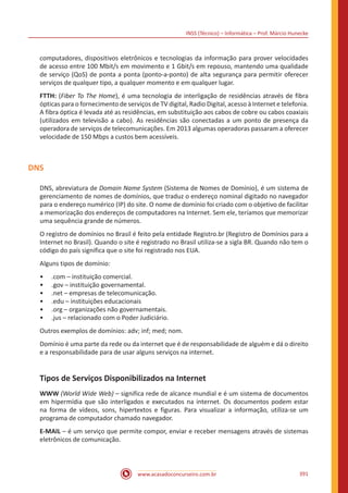 INSS (Técnico) – Informática – Prof. Márcio Hunecke
www.acasadoconcurseiro.com.br 391
computadores, dispositivos eletrônicos e tecnologias da informação para prover velocidades
de acesso entre 100 Mbit/s em movimento e 1 Gbit/s em repouso, mantendo uma qualidade
de serviço (QoS) de ponta a ponta (ponto-a-ponto) de alta segurança para permitir oferecer
serviços de qualquer tipo, a qualquer momento e em qualquer lugar.
FTTH: (Fiber To The Home), é uma tecnologia de interligação de residências através de fibra
ópticas para o fornecimento de serviços de TV digital, Radio Digital, acesso à Internet e telefonia.
A fibra óptica é levada até as residências, em substituição aos cabos de cobre ou cabos coaxiais
(utilizados em televisão a cabo). As residências são conectadas a um ponto de presença da
operadora de serviços de telecomunicações. Em 2013 algumas operadoras passaram a oferecer
velocidade de 150 Mbps a custos bem acessíveis.
DNS
DNS, abreviatura de Domain Name System (Sistema de Nomes de Domínio), é um sistema de
gerenciamento de nomes de domínios, que traduz o endereço nominal digitado no navegador
para o endereço numérico (IP) do site. O nome de domínio foi criado com o objetivo de facilitar
a memorização dos endereços de computadores na Internet. Sem ele, teríamos que memorizar
uma sequência grande de números.
O registro de domínios no Brasil é feito pela entidade Registro.br (Registro de Domínios para a
Internet no Brasil). Quando o site é registrado no Brasil utiliza-se a sigla BR. Quando não tem o
código do país significa que o site foi registrado nos EUA.
Alguns tipos de domínio:
•• .com – instituição comercial.
•• .gov – instituição governamental.
•• .net – empresas de telecomunicação.
•• .edu – instituições educacionais
•• .org – organizações não governamentais.
•• .jus – relacionado com o Poder Judiciário.
Outros exemplos de domínios: adv; inf; med; nom.
Domínio é uma parte da rede ou da internet que é de responsabilidade de alguém e dá o direito
e a responsabilidade para de usar alguns serviços na internet.
Tipos de Serviços Disponibilizados na Internet
WWW (World Wide Web) – significa rede de alcance mundial e é um sistema de documentos
em hipermídia que são interligados e executados na internet. Os documentos podem estar
na forma de vídeos, sons, hipertextos e figuras. Para visualizar a informação, utiliza-se um
programa de computador chamado navegador.
E-MAIL – é um serviço que permite compor, enviar e receber mensagens através de sistemas
eletrônicos de comunicação.
 