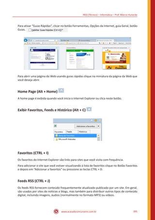 INSS (Técnico) – Informática – Prof. Márcio Hunecke
www.acasadoconcurseiro.com.br 395
Para ativar “Guias Rápidas”, clicar no botão Ferramentas, Opções da Internet, guia Geral, botão
Guias.
Para abrir uma página da Web usando guias rápidas clique na miniatura da página da Web que
você deseja abrir.
Home Page (Alt + Home)
A home page é exibida quando você inicia o Internet Explorer ou clica neste botão.
Exibir Favoritos, Feeds e Histórico (Alt + C)
Favoritos (CTRL + I)
Os favoritos do Internet Explorer são links para sites que você visita com frequência.
Para adicionar o site que você estiver visualizando à lista de favoritos clique no Botão Favoritos
e depois em “Adicionar a favoritos” ou pressione as teclas CTRL + D.
Feeds RSS (CTRL + J)
Os feeds RSS fornecem conteúdo frequentemente atualizado publicado por um site. Em geral,
são usados por sites de notícias e blogs, mas também para distribuir outros tipos de conteúdo
digital, incluindo imagens, áudios (normalmente no formato MP3) ou vídeos.
 