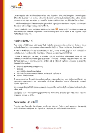 www.acasadoconcurseiro.com.br396
Um feed pode ter o mesmo conteúdo de uma página da Web, mas em geral a formatação é
diferente. Quando você assina, o Internet Explorer verifica automaticamente o site e baixa o
novo conteúdo para que possa ver o que foi acrescentado desde a sua última visita ao feed.
O acrônimo RSS significa Really Simple Syndication (agregação realmente simples) é usado para
descrever a tecnologia usada para criar feeds.
Quando você visita uma página da Web o botão Feeds , da Barra de Comandos muda de cor,
informando que há feeds disponíveis. Para exibir clique no botão Feeds e, em seguida, clique
no feed que deseja ver.
Histórico (CTRL + H)
Para exibir o histórico de páginas da Web visitadas anteriormente no Internet Explorer clique
no botão Favoritos e, em seguida, clique na guia Histórico. Clique no site que deseja visitar.
A lista do histórico pode ser classificada por data, nome do site, páginas mais visitadas ou
visitadas mais recentemente, clicando na lista que aparece na guia Histórico.
Durante a navegação na Web, o Internet Explorer armazena informações sobre os sites
visitados, bem como as informações que você é solicitado a fornecer frequentemente aos sites
da Web (como, por exemplo, nome e endereço). O Internet Explorer armazena os seguintes
tipos de informações:
•• arquivos de Internet temporários;
•• cookies;
•• um histórico dos sites visitados;
•• Informações inseridas nos sites ou na barra de endereços
•• senhas da Web salvas;
O armazenamento dessas informações acelera a navegação, mas você pode excluí-las se, por
exemplo, estiver usando um computador público e não quiser que as informações pessoais
fiquem registradas.
Mesmo quando seu histórico de navegação for excluído, sua lista de favoritos ou feeds assinados
não o será.
Você pode usar o recurso Navegação InPrivate do Internet Explorer para não deixar histórico
enquanto navega na Web.
Ferramentas (Alt + X)
Permite a configuração das diversas opções do Internet Explorer, pois as outras barras não
estão visíveis na configuração original. As configurações serão detalhadas abaixo.
 