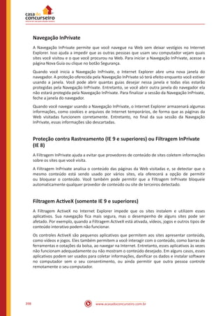 www.acasadoconcurseiro.com.br398
Navegação InPrivate
A Navegação InPrivate permite que você navegue na Web sem deixar vestígios no Internet
Explorer. Isso ajuda a impedir que as outras pessoas que usam seu computador vejam quais
sites você visitou e o que você procurou na Web. Para iniciar a Navegação InPrivate, acesse a
página Nova Guia ou clique no botão Segurança.
Quando você inicia a Navegação InPrivate, o Internet Explorer abre uma nova janela do
navegador. A proteção oferecida pela Navegação InPrivate só terá efeito enquanto você estiver
usando a janela. Você pode abrir quantas guias desejar nessa janela e todas elas estarão
protegidas pela Navegação InPrivate. Entretanto, se você abrir outra janela do navegador ela
não estará protegida pela Navegação InPrivate. Para finalizar a sessão da Navegação InPrivate,
feche a janela do navegador.
Quando você navegar usando a Navegação InPrivate, o Internet Explorer armazenará algumas
informações, como cookies e arquivos de Internet temporários, de forma que as páginas da
Web visitadas funcionem corretamente. Entretanto, no final da sua sessão da Navegação
InPrivate, essas informações são descartadas.
Proteção contra Rastreamento (IE 9 e superiores) ou Filtragem InPrivate
(IE 8)
A Filtragem InPrivate ajuda a evitar que provedores de conteúdo de sites coletem informações
sobre os sites que você visita.
A Filtragem InPrivate analisa o conteúdo das páginas da Web visitadas e, se detectar que o
mesmo conteúdo está sendo usado por vários sites, ela oferecerá a opção de permitir
ou bloquear o conteúdo. Você também pode permitir que a Filtragem InPrivate bloqueie
automaticamente qualquer provedor de conteúdo ou site de terceiros detectado.
Filtragem ActiveX (somente IE 9 e superiores)
A Filtragem ActiveX no Internet Explorer impede que os sites instalem e utilizem esses
aplicativos. Sua navegação fica mais segura, mas o desempenho de alguns sites pode ser
afetado. Por exemplo, quando a Filtragem ActiveX está ativada, vídeos, jogos e outros tipos de
conteúdo interativo podem não funcionar.
Os controles ActiveX são pequenos aplicativos que permitem aos sites apresentar conteúdo,
como vídeos e jogos. Eles também permitem a você interagir com o conteúdo, como barras de
ferramentas e cotações da bolsa, ao navegar na Internet. Entretanto, esses aplicativos às vezes
não funcionam adequadamente ou não mostram o conteúdo desejado. Em alguns casos, esses
aplicativos podem ser usados para coletar informações, danificar os dados e instalar software
no computador sem o seu consentimento, ou ainda permitir que outra pessoa controle
remotamente o seu computador.
 