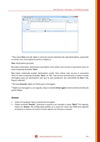 INSS (Técnico) – Informática – Prof. Márcio Hunecke
www.acasadoconcurseiro.com.br 403
* Nas caixas Para e/ou Cc, digite o nome do correio eletrônico de cada destinatário, separando
os nomes com uma vírgula ou ponto-e-vírgula (;).
Para: destinatário principal.
Cc (cópia carbonada): destinatário secundário. Para utilizar este recurso é necessário clicar na
seta à esquerda do botão “Para”.
Cco (cópia carbonada oculta): destinatário oculto. Para utilizar este recurso é necessário
clicar na seta à esquerda do botão “Para” ou “Cc”. Este recurso permite que o usuário mande
mensagens para um destinatário sem que os que receberam, por intermédio de Para e Cc,
fiquem sabendo.
* Na caixa Assunto, digite um título para a mensagem.
* Digite sua mensagem e, em seguida, clique no botão Enviar agora na barra de ferramentas da
janela Edição
Anexar
•• Clique em qualquer lugar na janela da mensagem.
•• Clique no botão “Anexar”, selecione o arquivo a ser anexado e clique “Abrir”. Em seguida,
clique em Anexar. Na configuração padrão, se o anexo for maior que 5MB será sugerido
armazenar o arquivo na nuvem e enviar apenas um link para o arquivo.
 