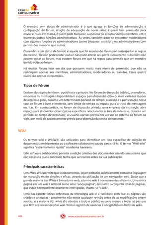www.acasadoconcurseiro.com.br406
O membro com status de administrador é o que agrega as funções de administração e
configuração do fórum, criação de adequação de novas salas, é quem tem permissão para
enviar e-mails em massa, é quem pode bloquear, suspender ou expulsar outros membros, entre
inúmeras outras funções administrativas. Às vezes, também pode-se encontrar moderadores
com algumas funções de administradores (como bloquear usuários), ou administradores com
permissões menores que outros.
O membro com status de banido é aquele que foi expulso do fórum por desrespeitar as regras
do mesmo. Ele não pode postar nada e não pode alterar seu perfil. Geralmente os banidos não
podem voltar ao fórum, mas existem fóruns em que há regras para permitir que um membro
banido volte ao fórum.
Há muitos fóruns hoje em dia que possuem muito mais níveis de permissão que não se
restringem apenas aos membros, administradores, moderadores ou banidos. Esses quatro
níveis são apenas os essenciais.
Tipos de Fórum
Existem dois tipos de fórum: o público e o privado. No fórum de discussão público, provedores,
empresas ou instituições disponibilizam espaços para discussão sobre os mais variados tópicos
de interesse geral, durante um determinado período de tempo; o acesso e a participação nesse
tipo de fórum é livre e irrestrito, sem limite de tempo ou espaço para a troca de mensagens
escritas. Em contrapartida, no fórum de discussão privado, uma empresa ou instituição abre
espaço para discussão sobre tópicos específicos relacionados à área de interesse, durante um
período de tempo determinado; o usuário apenas precisa ter acesso ao sistema do fórum na
web, por meio de cadastramento prévio para obtenção da senha competente.
Wiki
Os termos wiki e WikiWiki são utilizados para identificar um tipo específico de coleção de
documentos em hipertexto ou o software colaborativo usado para criá-lo. O termo “Wiki wiki”
significa “extremamente rápido” no idioma havaiano.
Este software colaborativo permite a edição coletiva dos documentos usando um sistema que
não necessita que o conteúdo tenha que ser revisto antes da sua publicação.
Principais características
Uma Web Wiki permite que os documentos, sejam editados coletivamente com uma linguagem
de marcação muito simples e eficaz, através da utilização de um navegador web. Dado que a
grande maioria dos Wikis é baseada na web, o termo wiki é normalmente suficiente. Uma única
página em um wiki é referida como uma “única página”, enquanto o conjunto total de páginas,
que estão normalmente altamente interligadas, chama-se ‘o wiki’.
Uma das características definitivas da tecnologia wiki é a facilidade com que as páginas são
criadas e alteradas - geralmente não existe qualquer revisão antes de as modificações serem
aceitas, e a maioria dos wikis são abertos a todo o público ou pelo menos a todas as pessoas
que têm acesso ao servidor wiki. Nem o registro de usuários é obrigatório em todos os wikis.
 