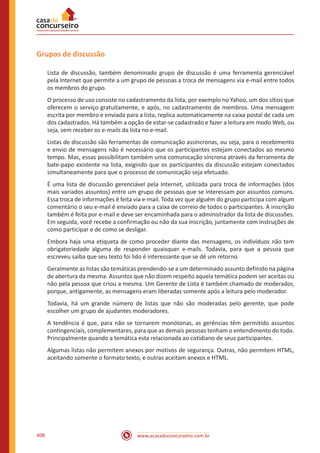 www.acasadoconcurseiro.com.br408
Grupos de discussão
Lista de discussão, também denominado grupo de discussão é uma ferramenta gerenciável
pela Internet que permite a um grupo de pessoas a troca de mensagens via e-mail entre todos
os membros do grupo.
O processo de uso consiste no cadastramento da lista, por exemplo no Yahoo, um dos sítios que
oferecem o serviço gratuitamente, e após, no cadastramento de membros. Uma mensagem
escrita por membro e enviada para a lista, replica automaticamente na caixa postal de cada um
dos cadastrados. Há também a opção de estar-se cadastrado e fazer a leitura em modo Web, ou
seja, sem receber os e-mails da lista no e-mail.
Listas de discussão são ferramentas de comunicação assíncronas, ou seja, para o recebimento
e envio de mensagens não é necessário que os participantes estejam conectados ao mesmo
tempo. Mas, essas possibilitam também uma comunicação síncrona através da ferramenta de
bate-papo existente na lista, exigindo que os participantes da discussão estejam conectados
simultaneamente para que o processo de comunicação seja efetuado.
É uma lista de discussão gerenciável pela Internet, utilizada para troca de informações (dos
mais variados assuntos) entre um grupo de pessoas que se interessam por assuntos comuns.
Essa troca de informações é feita via e-mail. Toda vez que alguém do grupo participa com algum
comentário o seu e-mail é enviado para a caixa de correio de todos o participantes. A inscrição
também é feita por e-mail e deve ser encaminhada para o administrador da lista de discussões.
Em seguida, você recebe a confirmação ou não da sua inscrição, juntamente com instruções de
como participar e de como se desligar.
Embora haja uma etiqueta de como proceder diante das mensagens, os indivíduos não tem
obrigatoriedade alguma de responder quaisquer e-mails. Todavia, para que a pessoa que
escreveu saiba que seu texto foi lido é interessante que se dê um retorno.
Geralmente as listas são temáticas prendendo-se a um determinado assunto definido na página
de abertura da mesma. Assuntos que não dizem respeito aquela temática podem ser aceitas ou
não pela pessoa que criou a mesma. Um Gerente de Lista é também chamado de moderador,
porque, antigamente, as mensagens eram liberadas somente após a leitura pelo moderador.
Todavia, há um grande número de listas que não são moderadas pelo gerente, que pode
escolher um grupo de ajudantes moderadores.
A tendência é que, para não se tornarem monótonas, as gerências têm permitido assuntos
contingenciais, complementares, para que as demais pessoas tenham o entendimento do todo.
Principalmente quando a temática esta relacionada ao cotidiano de seus participantes.
Algumas listas não permitem anexos por motivos de segurança. Outras, não permitem HTML,
aceitando somente o formato texto, e outras aceitam anexos e HTML.
 