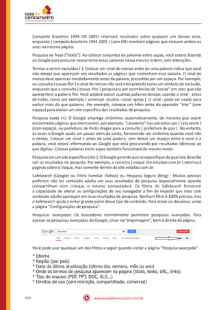 www.acasadoconcurseiro.com.br410
[campeão brasileiro 1994 OR 2005] retornará resultados sobre qualquer um desses anos,
enquanto [ campeão brasileiro 1994 2005 ] (sem OR) mostrará páginas que incluam ambos os
anos na mesma página.
Pesquisa de frase (“texto”): Ao colocar conjuntos de palavras entre aspas, você estará dizendo
ao Google para procurar exatamente essas palavras nessa mesma ordem, sem alterações.
Termos a serem excluídos (-): Colocar um sinal de menos antes de uma palavra indica que você
não deseja que apareçam nos resultados as páginas que contenham essa palavra. O sinal de
menos deve aparecer imediatamente antes da palavra, precedida por um espaço. Por exemplo,
na consulta [ couve-flor ] o sinal de menos não será interpretado como um símbolo de exclusão,
enquanto que a consulta [ couve -flor ] pesquisará por ocorrências de “couve” em sites que não
apresentem a palavra flor. Você poderá excluir quantas palavras desejar, usando o sinal - antes
de todas, como por exemplo [ universal -studios -canal -igreja ]. O sinal - pode ser usado para
excluir mais do que palavras. Por exemplo, coloque um hífen antes do operador “site:” (sem
espaço) para excluir um site específico dos resultados de pesquisa.
Pesquisa exata (+): O Google emprega sinônimos automaticamente, de maneira que sejam
encontradas páginas que mencionem, por exemplo, “catavento” nas consultas por [ cata vento ]
(com espaço), ou prefeitura de Porto Alegre para a consulta [ prefeitura de poa ]. No entanto,
às vezes o Google ajuda um pouco além da conta, fornecendo um sinônimo quando você não
o deseja. Colocar um sinal + antes de uma palavra, sem deixar um espaço entre o sinal e a
palavra, você estará informando ao Google que está procurando por resultados idênticos ao
que digitou. Colocar palavras entre aspas também funcionará do mesmo modo.
Pesquisa em um site específico (site:): O Google permite que se especifique de qual site deverão
sair os resultados de pesquisa. Por exemplo, a consulta [ iraque site:estadao.com.br ] retornará
páginas sobre o Iraque, mas somente dentro do site estadao.com.br.
SafeSearch (Google) ou Filtro Familiar (Yahoo) ou Pesquisa Segura (Bing) : Muitas pessoas
preferem não ter conteúdo adulto em seus resultados de pesquisa (especialmente quando
compartilham com crianças o mesmo computador). Os filtros do SafeSearch fornecem
a capacidade de alterar as configurações de seu navegador a fim de impedir que sites com
conteúdo adulto apareçam em seus resultados de pesquisa. Nenhum filtro é 100% preciso, mas
o SafeSearch ajuda a evitar grande parte desse tipo de conteúdo. Para ativar ou desativar, visite
a página “Configurações de pesquisa”.
Pesquisas avançadas: Os buscadores normalmente permitem pesquisas avançadas. Para
acessar as pesquisas avançadas do Google, clicar na “engrenagem”, bem à direita da página.
Você pode usar qualquer um dos filtros a seguir quando visitar a página “Pesquisa avançada”:
* Idioma
* Região (por país)
* Data da última atualização (último dia, semana, mês ou ano)
* Onde os termos de pesquisa aparecem na página (título, texto, URL, links)
* Tipo de arquivo (PDF, PPT, DOC, XLS...)
* Direitos de uso (sem restrição, compartilhado, comercial)
 