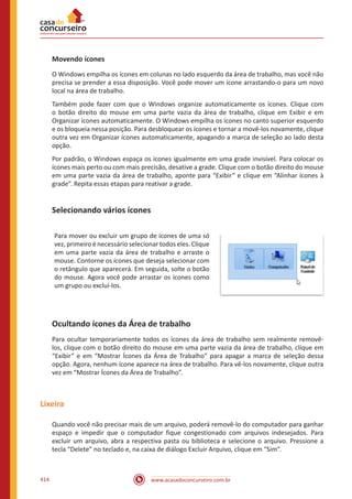 www.acasadoconcurseiro.com.br414
Movendo ícones
O Windows empilha os ícones em colunas no lado esquerdo da área de trabalho, mas você não
precisa se prender a essa disposição. Você pode mover um ícone arrastando-o para um novo
local na área de trabalho.
Também pode fazer com que o Windows organize automaticamente os ícones. Clique com
o botão direito do mouse em uma parte vazia da área de trabalho, clique em Exibir e em
Organizar ícones automaticamente. O Windows empilha os ícones no canto superior esquerdo
e os bloqueia nessa posição. Para desbloquear os ícones e tornar a movê-los novamente, clique
outra vez em Organizar ícones automaticamente, apagando a marca de seleção ao lado desta
opção.
Por padrão, o Windows espaça os ícones igualmente em uma grade invisível. Para colocar os
ícones mais perto ou com mais precisão, desative a grade. Clique com o botão direito do mouse
em uma parte vazia da área de trabalho, aponte para “Exibir” e clique em “Alinhar ícones à
grade”. Repita essas etapas para reativar a grade.
Selecionando vários ícones
Para mover ou excluir um grupo de ícones de uma só
vez, primeiro é necessário selecionar todos eles. Clique
em uma parte vazia da área de trabalho e arraste o
mouse. Contorne os ícones que deseja selecionar com
o retângulo que aparecerá. Em seguida, solte o botão
do mouse. Agora você pode arrastar os ícones como
um grupo ou excluí-los.
Ocultando ícones da Área de trabalho
Para ocultar temporariamente todos os ícones da área de trabalho sem realmente removê-
los, clique com o botão direito do mouse em uma parte vazia da área de trabalho, clique em
“Exibir” e em “Mostrar Ícones da Área de Trabalho” para apagar a marca de seleção dessa
opção. Agora, nenhum ícone aparece na área de trabalho. Para vê-los novamente, clique outra
vez em “Mostrar Ícones da Área de Trabalho”.
Lixeira
Quando você não precisar mais de um arquivo, poderá removê-lo do computador para ganhar
espaço e impedir que o computador fique congestionado com arquivos indesejados. Para
excluir um arquivo, abra a respectiva pasta ou biblioteca e selecione o arquivo. Pressione a
tecla “Delete” no teclado e, na caixa de diálogo Excluir Arquivo, clique em “Sim”.
 