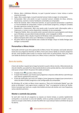 www.acasadoconcurseiro.com.br418
•• Música. Abre a biblioteca Músicas, na qual é possível acessar e tocar música e outros
arquivos de áudio.
•• Jogos. Abre a pasta Jogos, na qual é possível acessar todos os jogos no computador.
•• Computador. Abre uma janela na qual é possível acessar unidades de disco, câmeras,
impressoras, scanners e outros hardwares conectados ao computador.
•• Painel de Controle. Abre o Painel de Controle, no qual é possível personalizar a aparência
e a funcionalidade do computador, instalar ou desinstalar programas, configurar conexões
de rede e gerenciar contas de usuário.
•• Dispositivos e Impressoras. Abre uma janela onde é possível exibir informações sobre a
impressora, o mouse e outros dispositivos instalados no seu computador.
•• Programas Padrão. Abre uma janela onde é possível selecionar qual programa você deseja
que o Windows use para determinada atividade, como navegação na Web.
•• Ajuda e Suporte. Abre a Ajuda e Suporte do Windows onde você pode procurar e pesquisar
tópicos da Ajuda sobre como usar o Windows e o computador.
•• Na parte inferior do painel direito está o botão de Desligar. Clique no botão Desligar para
desligar o computador.
Personalizar o Menu Iniciar
Você pode controlar quais itens aparecerão no Menu Iniciar. Por exemplo, você pode adicionar
ícones de seus programas favoritos ao Menu Iniciar para acesso rápido ou remover programas
da lista. Você também pode ocultar ou mostrar certos itens no painel direito. Para isso, clique
com botão da direita do mouse sobre um o Menu Iniciar e selecione “Propriedades”.
Barra de tarefas
A barra de tarefas é aquela barra longa horizontal na parte inferior da tela. Diferentemente da
área de trabalho, que pode ficar obscurecida devido às várias janelas abertas, a barra de tarefas
está quase sempre visível. Ela possui três seções principais:
•• O botão Iniciar , que abre o Menu Iniciar.
•• A seção intermediária, que mostra quais programas e arquivos estão abertos e permite que
você alterne rapidamente entre eles.
•• A área de notificação, que inclui um relógio e ícones (pequenas imagens) que comunicam o
status de determinados programas e das configurações do computador.
No Windows XP, ao lado no Menu Iniciar aparecia a “Barra de Inicialização Rápida” que não
existe no Windows 7, pois agora temos a opção de “Fixar” os programas na Barra de Tarefas.
Como é provável que você use a seção intermediária da barra de tarefas com mais frequência,
vamos abordá-la primeiro.
Manter o controle das janelas
Se você abrir mais de um programa ou arquivo ao mesmo tempo, as janelas rapidamente
começarão a se acumular na área de trabalho. Como as janelas costumam encobrir umas às
outras ou ocupar a tela inteira, às vezes fica difícil ver o que está por baixo ou lembrar do que já
foi aberto.
 