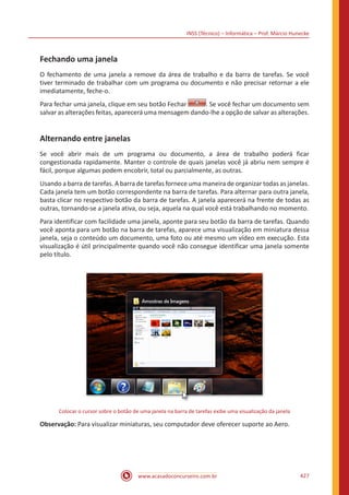INSS (Técnico) – Informática – Prof. Márcio Hunecke
www.acasadoconcurseiro.com.br 427
Fechando uma janela
O fechamento de uma janela a remove da área de trabalho e da barra de tarefas. Se você
tiver terminado de trabalhar com um programa ou documento e não precisar retornar a ele
imediatamente, feche-o.
Para fechar uma janela, clique em seu botão Fechar . Se você fechar um documento sem
salvar as alterações feitas, aparecerá uma mensagem dando-lhe a opção de salvar as alterações.
Alternando entre janelas
Se você abrir mais de um programa ou documento, a área de trabalho poderá ficar
congestionada rapidamente. Manter o controle de quais janelas você já abriu nem sempre é
fácil, porque algumas podem encobrir, total ou parcialmente, as outras.
Usando a barra de tarefas. A barra de tarefas fornece uma maneira de organizar todas as janelas.
Cada janela tem um botão correspondente na barra de tarefas. Para alternar para outra janela,
basta clicar no respectivo botão da barra de tarefas. A janela aparecerá na frente de todas as
outras, tornando-se a janela ativa, ou seja, aquela na qual você está trabalhando no momento.
Para identificar com facilidade uma janela, aponte para seu botão da barra de tarefas. Quando
você aponta para um botão na barra de tarefas, aparece uma visualização em miniatura dessa
janela, seja o conteúdo um documento, uma foto ou até mesmo um vídeo em execução. Esta
visualização é útil principalmente quando você não consegue identificar uma janela somente
pelo título.
Colocar o cursor sobre o botão de uma janela na barra de tarefas exibe uma visualização da janela
Observação: Para visualizar miniaturas, seu computador deve oferecer suporte ao Aero.
 