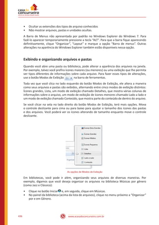 www.acasadoconcurseiro.com.br436
•• Ocultar as extensões dos tipos de arquivo conhecidos
•• Não mostrar arquivos, pastas e unidades ocultas.
A Barra de Menus não apresentada por padrão no Windows Explorer do Windows 7. Para
fazê-lo aparecer temporariamente pressione a tecla “ALT”. Para que a barra fique aparecendo
definitivamente, clique “Organizar”, “Layout” e marque a opção “Barra de menus”. Outras
alterações na aparência do Windows Explorer também estão disponíveis nessa opção.
Exibindo e organizando arquivos e pastas
Quando você abre uma pasta ou biblioteca, pode alterar a aparência dos arquivos na janela.
Por exemplo, talvez você prefira ícones maiores (ou menores) ou uma exibição que lhe permita
ver tipos diferentes de informações sobre cada arquivo. Para fazer esses tipos de alterações,
use o botão Modos de Exibição na barra de ferramentas.
Toda vez que você clica no lado esquerdo do botão Modos de Exibição, ele altera a maneira
como seus arquivos e pastas são exibidos, alternando entre cinco modos de exibição distintos:
Ícones grandes, Lista, um modo de exibição chamado Detalhes, que mostra várias colunas de
informações sobre o arquivo, um modo de exibição de ícones menores chamado Lado a lado e
um modo de exibição chamado Conteúdo, que mostra parte do conteúdo de dentro do arquivo.
Se você clicar na seta no lado direito do botão Modos de Exibição, terá mais opções. Mova
o controle deslizante para cima ou para baixo para ajustar o tamanho dos ícones das pastas
e dos arquivos. Você poderá ver os ícones alterando de tamanho enquanto move o controle
deslizante.
As opções de Modos de Exibição
Em bibliotecas, você pode ir além, organizando seus arquivos de diversas maneiras. Por
exemplo, digamos que você deseja organizar os arquivos na biblioteca Músicas por gênero
(como Jazz e Clássico):
•• Clique no botão Iniciar e, em seguida, clique em Músicas.
•• No painel da biblioteca (acima da lista de arquivos), clique no menu próximo a “Organizar”
por e em Gênero.
 