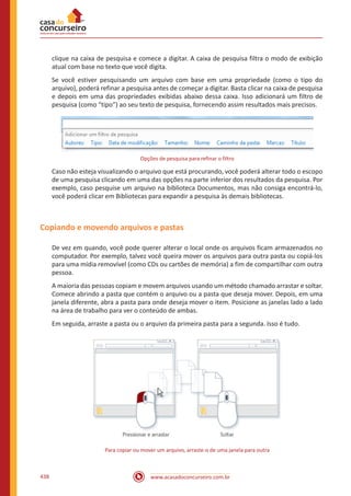 www.acasadoconcurseiro.com.br438
clique na caixa de pesquisa e comece a digitar. A caixa de pesquisa filtra o modo de exibição
atual com base no texto que você digita.
Se você estiver pesquisando um arquivo com base em uma propriedade (como o tipo do
arquivo), poderá refinar a pesquisa antes de começar a digitar. Basta clicar na caixa de pesquisa
e depois em uma das propriedades exibidas abaixo dessa caixa. Isso adicionará um filtro de
pesquisa (como “tipo”) ao seu texto de pesquisa, fornecendo assim resultados mais precisos.
Opções de pesquisa para refinar o filtro
Caso não esteja visualizando o arquivo que está procurando, você poderá alterar todo o escopo
de uma pesquisa clicando em uma das opções na parte inferior dos resultados da pesquisa. Por
exemplo, caso pesquise um arquivo na biblioteca Documentos, mas não consiga encontrá-lo,
você poderá clicar em Bibliotecas para expandir a pesquisa às demais bibliotecas.
Copiando e movendo arquivos e pastas
De vez em quando, você pode querer alterar o local onde os arquivos ficam armazenados no
computador. Por exemplo, talvez você queira mover os arquivos para outra pasta ou copiá-los
para uma mídia removível (como CDs ou cartões de memória) a fim de compartilhar com outra
pessoa.
A maioria das pessoas copiam e movem arquivos usando um método chamado arrastar e soltar.
Comece abrindo a pasta que contém o arquivo ou a pasta que deseja mover. Depois, em uma
janela diferente, abra a pasta para onde deseja mover o item. Posicione as janelas lado a lado
na área de trabalho para ver o conteúdo de ambas.
Em seguida, arraste a pasta ou o arquivo da primeira pasta para a segunda. Isso é tudo.
Para copiar ou mover um arquivo, arraste-o de uma janela para outra
 