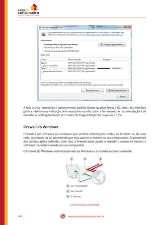 www.acasadoconcurseiro.com.br442
A tela acima representa o agendamento padrão (todas quartas-feiras à 01 hora). Na interface
gráfica não há uma indicação se é necessário ou não rodar a ferramenta. A recomendação é de
executar o desfragmentador se o índice de fragmentação for superior a 10%.
Firewall do Windows
Firewall é um software ou hardware que verifica informações vindas da Internet ou de uma
rede, rejeitando-as ou permitindo que elas passem e entrem no seu computador, dependendo
das configurações definidas. Com isso, o firewall pode ajudar a impedir o acesso de hackers e
software mal-intencionado ao seu computador.
O Firewall do Windows vem incorporado ao Windows e é ativado automaticamente.
Como funciona um firewall
 