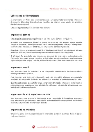 INSS (Técnico) – Informática – Prof. Márcio Hunecke
www.acasadoconcurseiro.com.br 447
Conectando a sua impressora
As impressoras são feitas para serem conectadas a um computador executando o Windows
de maneiras diferentes, dependendo do modelo e de estarem sendo usadas em ambiente
doméstico ou comercial.
Estes são alguns dos tipos de conexão mais comuns:
Impressoras com fio
Estes dispositivos se conectam por meio de um cabo e uma porta no computador.
A maioria das impressoras domésticas possui um conector USB, embora alguns modelos
antigos se conectem a portas paralelas ou seriais. Em um computador comum, a porta paralela
normalmente é indicada por “LPT1” ou por um pequeno ícone de impressora.
Quando você conecta uma impressora USB, o Windows tenta identificá-la e instalar o software
(chamado de driver) automaticamente para que ela funcione com seu computador.
O Windows foi projetado para reconhecer centenas de impressoras automaticamente.
Entretanto, você deve sempre consultar as instruções que acompanham a sua impressora;
algumas impressoras exigem a instalação de software do fabricante antes de serem conectadas.
Impressoras sem fio
Uma impressora sem fio se conecta a um computador usando ondas de rádio através da
tecnologia Bluetooth ou Wi-Fi.
Para conectar uma impressora Bluetooth, pode ser necessário adicionar um adaptador
Bluetooth ao computador. A maioria dos adaptadores Bluetooth se conecta a uma porta USB.
Quando você conecta o adaptador e liga a impressora Bluetooth, o Windows tenta instalá-la
automaticamente ou pede que você a instale. Se o Windows não detectar a impressora, você
poderá adicioná-la manualmente.
Impressoras locais X impressoras de rede
Uma impressora que se conecta diretamente a um computador é chamada de impressora
local. Enquanto a que se conecta diretamente a uma rede como um dispositivo autônomo é
chamada, naturalmente, de impressora de rede.
Imprimindo no Windows
O Windows conta com diversos métodos de impressão. O método escolhido depende do que
você quer imprimir.
 