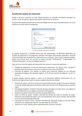www.acasadoconcurseiro.com.br448
Escolhendo opções de impressão
Frente e verso ou somente um lado. Monocromático ou colorido. Orientação paisagem ou
retrato. Essas são apenas algumas das opções disponíveis ao imprimir.
A maioria das opções encontra-se na caixa de diálogo Imprimir, que você pode acessar no menu
Arquivo em quase todos os programas.
A caixa de diálogo Imprimir no WordPad
As opções disponíveis e também como elas são selecionadas no Windows dependem do
modelo da impressora e do programa utilizado. Para obter informações específicas, consulte
a documentação que acompanha a impressora ou o software. (Para acessar algumas opções,
talvez você precise clicar em um link ou botão chamado “Preferências”, “Propriedades” ou
“Opções Avançadas” na caixa de diálogo Imprimir.)
Aqui está uma lista das opções de impressão mais comuns e o que elas significam:
•• Seleção da impressora. A lista de impressoras disponíveis. Em alguns casos, também é
possível enviar documentos como fax ou salvá-los como documentos XPS.
•• Intervalo de páginas. Use vírgulas ou hifens para selecionar páginas ou um intervalo
específico de páginas. Por exemplo, digite 1, 4, 20-23 para imprimir as páginas 1, 4, 20, 21,
22 e 23.
A opção Seleção imprime apenas o texto ou os elementos gráficos selecionados em um
documento. Página Atual imprime apenas a página atualmente exibida.
•• Número de cópias. Imprima mais de uma cópia do documento, imagem ou arquivo. Marque
a caixa de seleção Agrupar para imprimir todo o documento antes de passar para a próxima
cópia.
•• Orientação da página. Também chamada de layout da página. Escolha entre uma página na
vertical (Retrato) ou uma página na horizontal (Paisagem).
•• Tamanho do papel. Selecione tamanhos de papel diferentes.
•• Saída ou fonte de papel. Também chamada de destino de saída ou bandeja de papel.
Selecione uma bandeja de papel. Isso é principalmente útil se você carregar cada bandeja
com um tamanho de papel diferente.
•• Impressão em frente e verso. Também chamada de impressão duplex ou dos dois lados.
Selecione essa opção para imprimir nos dois lados de uma folha.
•• Imprimir em cores. Escolha entre impressão preto e branco e colorida.
 