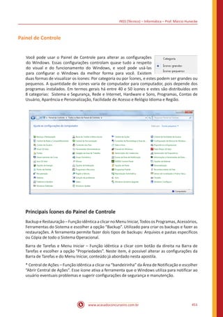 INSS (Técnico) – Informática – Prof. Márcio Hunecke
www.acasadoconcurseiro.com.br 451
Painel de Controle
Você pode usar o Painel de Controle para alterar as configurações
do Windows. Essas configurações controlam quase tudo a respeito
do visual e do funcionamento do Windows, e você pode usá-las
para configurar o Windows da melhor forma para você. Existem
duas formas de visualizar os ícones: Por categoria ou por Ícones, e estes podem ser grandes ou
pequenos. A quantidade de ícones varia de computador para computador, pois depende dos
programas instalados. Em termos gerais há entre 40 e 50 ícones e estes são distribuídos em
8 categorias: Sistema e Segurança, Rede e Internet, Hardware e Sons, Programas, Contas de
Usuário, Aparência e Personalização, Facilidade de Acesso e Relógio Idioma e Região.
Principais Ícones do Painel de Controle
Backup eRestauração–Funçãoidênticaaclicarno MenuIniciar,Todos osProgramas,Acessórios,
Ferramentas do Sistema e escolher a opção “Backup”. Utilizado para criar os backups e fazer as
restaurações. A ferramenta permite fazer dois tipos de backups: Arquivos e pastas específicos
ou Cópia de todo o Sistema Operacional.
Barra de Tarefas e Menu Iniciar – Função idêntica a clicar com botão da direita na Barra de
Tarefas e escolher a opção “Propriedades”. Neste item, é possível alterar as configurações da
Barra de Tarefas e do Menu Iniciar, conteúdo já abordado nesta apostila.
* Central de Ações – Função idêntica a clicar na “bandeirinha” da Área de Notificação e escolher
“Abrir Central de Ações”. Esse ícone ativa a ferramenta que o Windows utiliza para notificar ao
usuário eventuais problemas e sugerir configurações de segurança e manutenção.
 