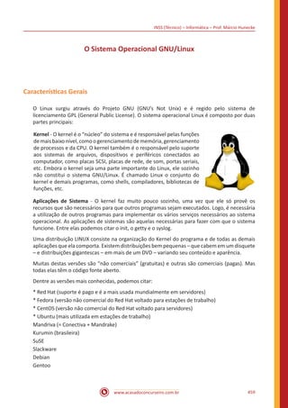 INSS (Técnico) – Informática – Prof. Márcio Hunecke
www.acasadoconcurseiro.com.br 459
O Sistema Operacional GNU/Linux
Características Gerais
O Linux surgiu através do Projeto GNU (GNU’s Not Unix) e é regido pelo sistema de
licenciamento GPL (General Public License). O sistema operacional Linux é composto por duas
partes principais:
Kernel - O kernel é o “núcleo” do sistema e é responsável pelas funções
demaisbaixonível,comoogerenciamentodememória,gerenciamento
de processos e da CPU. O kernel também é o responsável pelo suporte
aos sistemas de arquivos, dispositivos e periféricos conectados ao
computador, como placas SCSI, placas de rede, de som, portas seriais,
etc. Embora o kernel seja uma parte importante do Linux, ele sozinho
não constitui o sistema GNU/Linux. É chamado Linux o conjunto do
kernel e demais programas, como shells, compiladores, bibliotecas de
funções, etc.
Aplicações de Sistema - O kernel faz muito pouco sozinho, uma vez que ele só provê os
recursos que são necessários para que outros programas sejam executados. Logo, é necessária
a utilização de outros programas para implementar os vários serviços necessários ao sistema
operacional. As aplicações de sistemas são aquelas necessárias para fazer com que o sistema
funcione. Entre elas podemos citar o init, o getty e o syslog.
Uma distribuição LINUX consiste na organização do Kernel do programa e de todas as demais
aplicações que ela comporta. Existem distribuições bem pequenas – que cabem em um disquete
– e distribuições gigantescas – em mais de um DVD – variando seu conteúdo e aparência.
Muitas destas versões são “não comerciais” (gratuitas) e outras são comerciais (pagas). Mas
todas elas têm o código fonte aberto.
Dentre as versões mais conhecidas, podemos citar:
* Red Hat (suporte é pago e é a mais usada mundialmente em servidores)
* Fedora (versão não comercial do Red Hat voltado para estações de trabalho)
* CentOS (versão não comercial do Red Hat voltado para servidores)
* Ubuntu (mais utilizada em estações de trabalho)
Mandriva (= Conectiva + Mandrake)
Kurumin (brasileira)
SuSE
Slackware
Debian
Gentoo
 