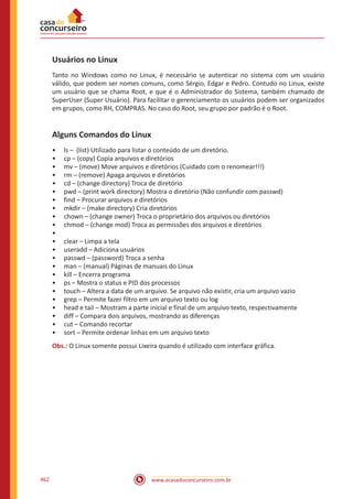 www.acasadoconcurseiro.com.br462
Usuários no Linux
Tanto no Windows como no Linux, é necessário se autenticar no sistema com um usuário
válido, que podem ser nomes comuns, como Sérgio, Edgar e Pedro. Contudo no Linux, existe
um usuário que se chama Root, e que é o Administrador do Sistema, também chamado de
SuperUser (Super Usuário). Para facilitar o gerenciamento os usuários podem ser organizados
em grupos, como RH, COMPRAS. No caso do Root, seu grupo por padrão é o Root.
Alguns Comandos do Linux
•• ls – (list) Utilizado para listar o conteúdo de um diretório.
•• cp – (copy) Copia arquivos e diretórios
•• mv – (move) Move arquivos e diretórios (Cuidado com o renomear!!!)
•• rm – (remove) Apaga arquivos e diretórios
•• cd – (change directory) Troca de diretório
•• pwd – (print work directory) Mostra o diretório (Não confundir com passwd)
•• find – Procurar arquivos e diretórios
•• mkdir – (make directory) Cria diretórios
•• chown – (change owner) Troca o proprietário dos arquivos ou diretórios
•• chmod – (change mod) Troca as permissões dos arquivos e diretórios
••
•• clear – Limpa a tela
•• useradd – Adiciona usuários
•• passwd – (password) Troca a senha
•• man – (manual) Páginas de manuais do Linux
•• kill – Encerra programa
•• ps – Mostra o status e PID dos processos
•• touch – Altera a data de um arquivo. Se arquivo não existir, cria um arquivo vazio
•• grep – Permite fazer filtro em um arquivo texto ou log
•• head e tail – Mostram a parte inicial e final de um arquivo texto, respectivamente
•• diff – Compara dois arquivos, mostrando as diferenças
•• cut – Comando recortar
•• sort – Permite ordenar linhas em um arquivo texto
Obs.: O Linux somente possui Lixeira quando é utilizado com interface gráfica.
 